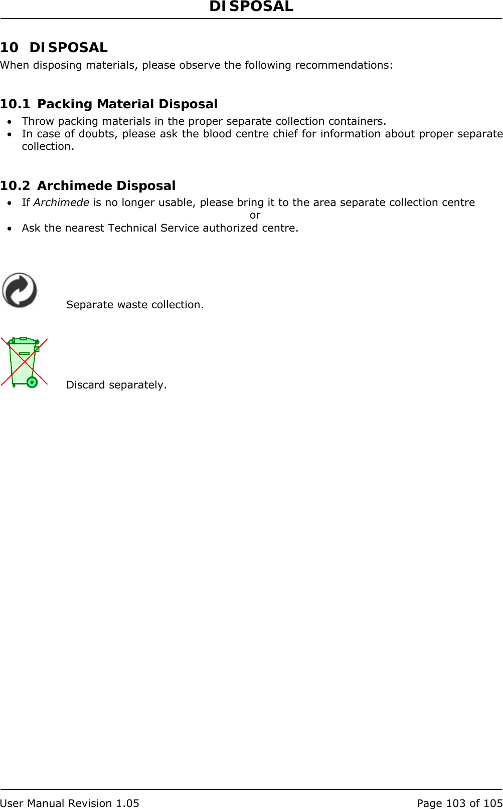 DISPOSAL   User Manual Revision 1.05  Page 103 of 105 10 DISPOSAL When disposing materials, please observe the following recommendations:  10.1 Packing Material Disposal • Throw packing materials in the proper separate collection containers. • In case of doubts, please ask the blood centre chief for information about proper separate collection.  10.2 Archimede Disposal • If Archimede is no longer usable, please bring it to the area separate collection centre or • Ask the nearest Technical Service authorized centre.     Separate waste collection.    Discard separately. 