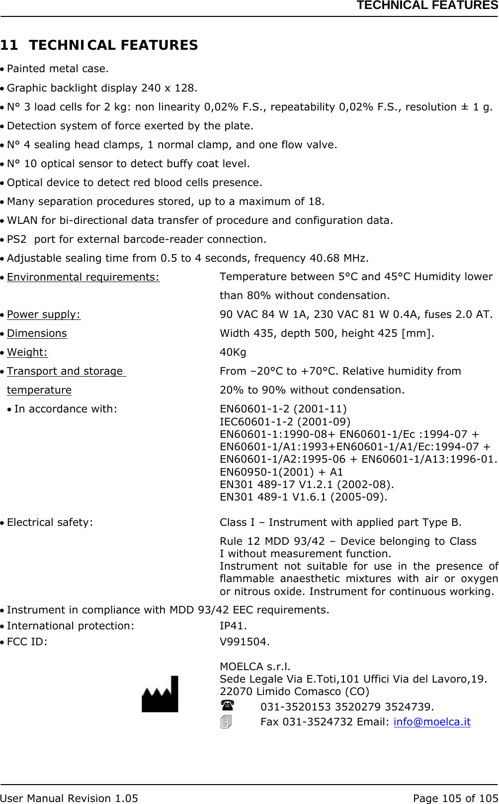 TECHNICAL FEATURES   User Manual Revision 1.05  Page 105 of 105 11 TECHNICAL FEATURES • Painted metal case. • Graphic backlight display 240 x 128. • N° 3 load cells for 2 kg: non linearity 0,02% F.S., repeatability 0,02% F.S., resolution ± 1 g. • Detection system of force exerted by the plate. • N° 4 sealing head clamps, 1 normal clamp, and one flow valve. • N° 10 optical sensor to detect buffy coat level. • Optical device to detect red blood cells presence. • Many separation procedures stored, up to a maximum of 18. • WLAN for bi-directional data transfer of procedure and configuration data. • PS2  port for external barcode-reader connection. • Adjustable sealing time from 0.5 to 4 seconds, frequency 40.68 MHz. • Environmental requirements:  Temperature between 5°C and 45°C Humidity lower than 80% without condensation. • Power supply:  90 VAC 84 W 1A, 230 VAC 81 W 0.4A, fuses 2.0 AT. • Dimensions  Width 435, depth 500, height 425 [mm]. • Weight: 40Kg • Transport and storage   From –20°C to +70°C. Relative humidity from temperature  20% to 90% without condensation. • In accordance with:  EN60601-1-2 (2001-11) IEC60601-1-2 (2001-09) EN60601-1:1990-08+ EN60601-1/Ec :1994-07 + EN60601-1/A1:1993+EN60601-1/A1/Ec:1994-07 + EN60601-1/A2:1995-06 + EN60601-1/A13:1996-01. EN60950-1(2001) + A1 EN301 489-17 V1.2.1 (2002-08). EN301 489-1 V1.6.1 (2005-09).  • Electrical safety:   Class I – Instrument with applied part Type B. Rule 12 MDD 93/42 – Device belonging to Class I without measurement function. Instrument not suitable for use in the presence of flammable anaesthetic mixtures with air or oxygen or nitrous oxide. Instrument for continuous working. • Instrument in compliance with MDD 93/42 EEC requirements. • International protection:  IP41. • FCC ID:  V991504. MOELCA s.r.l. Sede Legale Via E.Toti,101 Uffici Via del Lavoro,19. 22070 Limido Comasco (CO)  031-3520153 3520279 3524739.  Fax 031-3524732 Email: info@moelca.it 