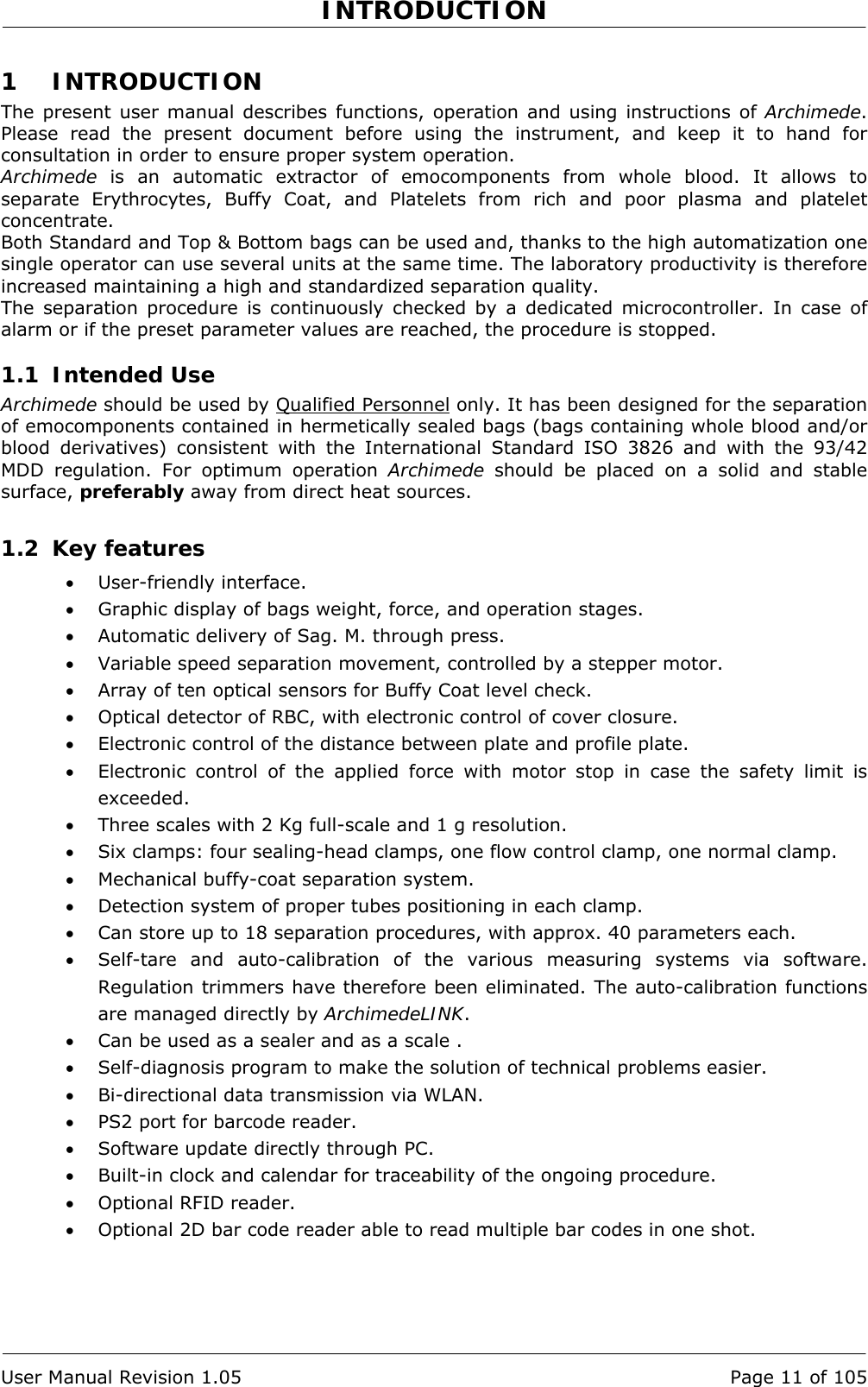 INTRODUCTION   User Manual Revision 1.05  Page 11 of 105 1 INTRODUCTION The present user manual describes functions, operation and using instructions of Archimede. Please read the present document before using the instrument, and keep it to hand for consultation in order to ensure proper system operation.  Archimede is an automatic extractor of emocomponents from whole blood. It allows to separate Erythrocytes, Buffy Coat, and Platelets from rich and poor plasma and platelet concentrate. Both Standard and Top &amp; Bottom bags can be used and, thanks to the high automatization one single operator can use several units at the same time. The laboratory productivity is therefore increased maintaining a high and standardized separation quality. The separation procedure is continuously checked by a dedicated microcontroller. In case of alarm or if the preset parameter values are reached, the procedure is stopped. 1.1 Intended Use Archimede should be used by Qualified Personnel only. It has been designed for the separation of emocomponents contained in hermetically sealed bags (bags containing whole blood and/or blood derivatives) consistent with the International Standard ISO 3826 and with the 93/42 MDD regulation. For optimum operation Archimede should be placed on a solid and stable surface, preferably away from direct heat sources. 1.2 Key features • User-friendly interface. • Graphic display of bags weight, force, and operation stages. • Automatic delivery of Sag. M. through press. • Variable speed separation movement, controlled by a stepper motor. • Array of ten optical sensors for Buffy Coat level check. • Optical detector of RBC, with electronic control of cover closure. • Electronic control of the distance between plate and profile plate. • Electronic control of the applied force with motor stop in case the safety limit is exceeded. • Three scales with 2 Kg full-scale and 1 g resolution. • Six clamps: four sealing-head clamps, one flow control clamp, one normal clamp. • Mechanical buffy-coat separation system. • Detection system of proper tubes positioning in each clamp. • Can store up to 18 separation procedures, with approx. 40 parameters each. • Self-tare and auto-calibration of the various measuring systems via software. Regulation trimmers have therefore been eliminated. The auto-calibration functions are managed directly by ArchimedeLINK.  • Can be used as a sealer and as a scale . • Self-diagnosis program to make the solution of technical problems easier. • Bi-directional data transmission via WLAN. • PS2 port for barcode reader. • Software update directly through PC. • Built-in clock and calendar for traceability of the ongoing procedure. • Optional RFID reader. • Optional 2D bar code reader able to read multiple bar codes in one shot. 