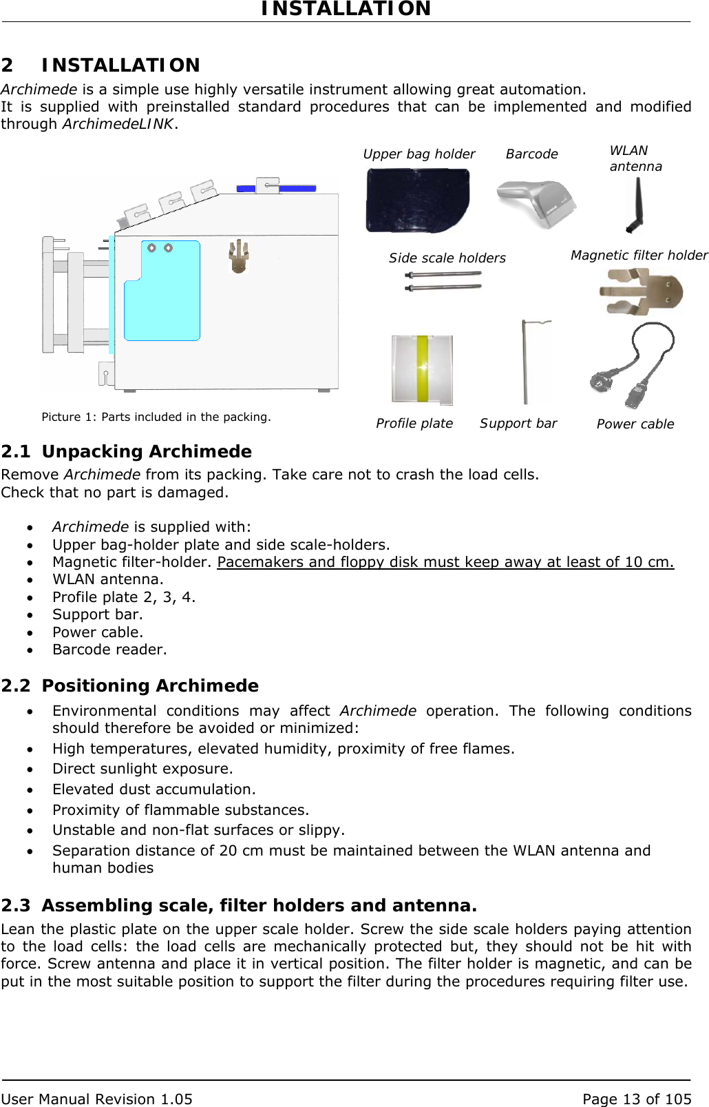 INSTALLATION   User Manual Revision 1.05  Page 13 of 105 WLAN antenna 2 INSTALLATION Archimede is a simple use highly versatile instrument allowing great automation. It is supplied with preinstalled standard procedures that can be implemented and modified through ArchimedeLINK.                 Picture 1: Parts included in the packing. 2.1 Unpacking Archimede Remove Archimede from its packing. Take care not to crash the load cells. Check that no part is damaged.  • Archimede is supplied with: • Upper bag-holder plate and side scale-holders. • Magnetic filter-holder. Pacemakers and floppy disk must keep away at least of 10 cm. • WLAN antenna. • Profile plate 2, 3, 4. • Support bar. • Power cable. • Barcode reader. 2.2 Positioning Archimede • Environmental conditions may affect Archimede operation. The following conditions should therefore be avoided or minimized: • High temperatures, elevated humidity, proximity of free flames. • Direct sunlight exposure. • Elevated dust accumulation. • Proximity of flammable substances. • Unstable and non-flat surfaces or slippy. • Separation distance of 20 cm must be maintained between the WLAN antenna and human bodies 2.3 Assembling scale, filter holders and antenna. Lean the plastic plate on the upper scale holder. Screw the side scale holders paying attention to the load cells: the load cells are mechanically protected but, they should not be hit with force. Screw antenna and place it in vertical position. The filter holder is magnetic, and can be put in the most suitable position to support the filter during the procedures requiring filter use. Barcode Power cable Upper bag holder Side scale holders  Magnetic filter holder Profile plate  Support bar 