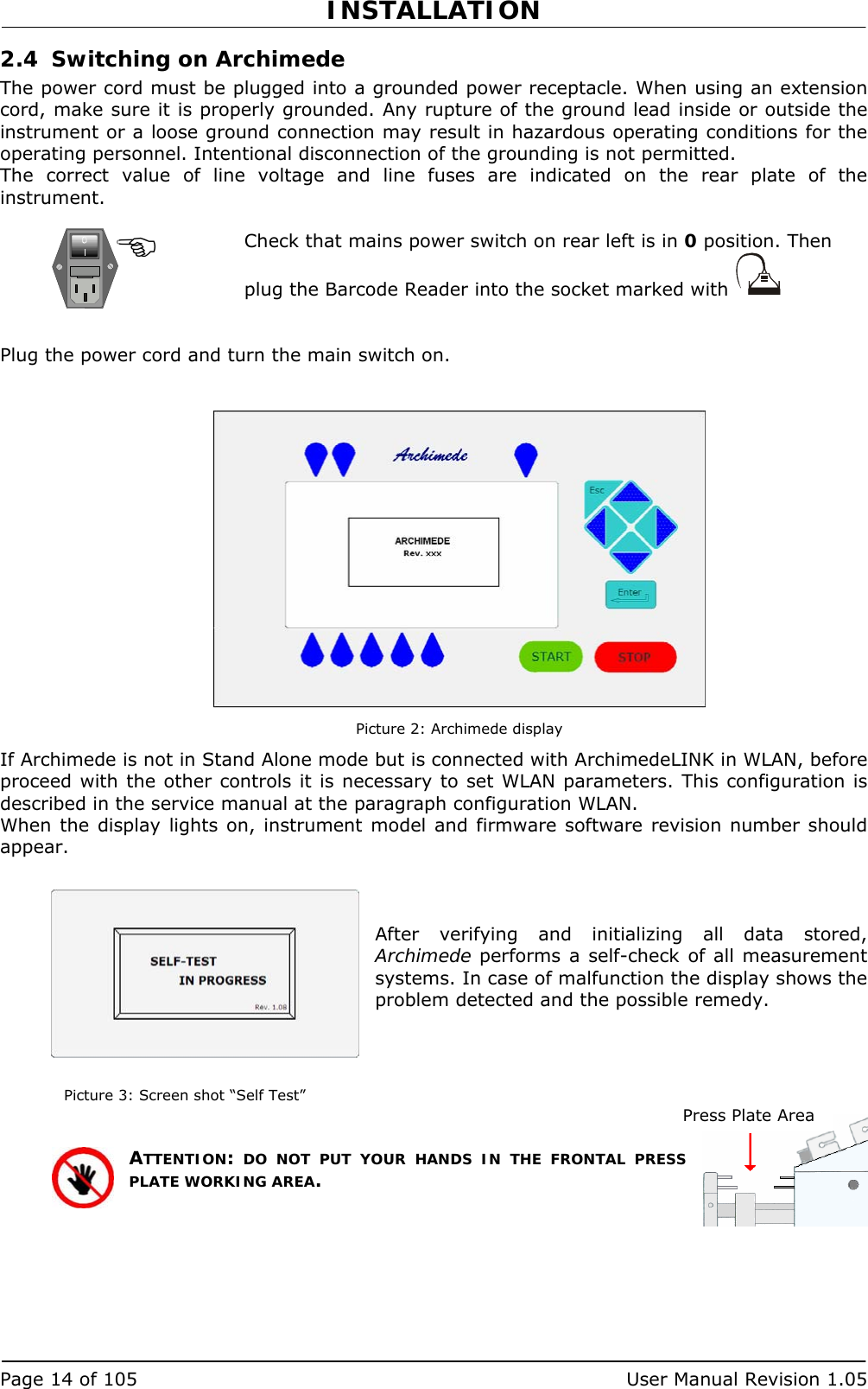INSTALLATION   Page 14 of 105  User Manual Revision 1.05 2.4 Switching on Archimede The power cord must be plugged into a grounded power receptacle. When using an extension cord, make sure it is properly grounded. Any rupture of the ground lead inside or outside the instrument or a loose ground connection may result in hazardous operating conditions for the operating personnel. Intentional disconnection of the grounding is not permitted.  The correct value of line voltage and line fuses are indicated on the rear plate of the instrument.  Check that mains power switch on rear left is in 0 position. Then plug the Barcode Reader into the socket marked with     Plug the power cord and turn the main switch on.    Picture 2: Archimede display If Archimede is not in Stand Alone mode but is connected with ArchimedeLINK in WLAN, before proceed with the other controls it is necessary to set WLAN parameters. This configuration is described in the service manual at the paragraph configuration WLAN. When the display lights on, instrument model and firmware software revision number should appear.    After verifying and initializing all data stored, Archimede performs a self-check of all measurement systems. In case of malfunction the display shows the problem detected and the possible remedy.    Picture 3: Screen shot “Self Test” ATTENTION: DO NOT PUT YOUR HANDS IN THE FRONTAL PRESS PLATE WORKING AREA.  Press Plate Area 