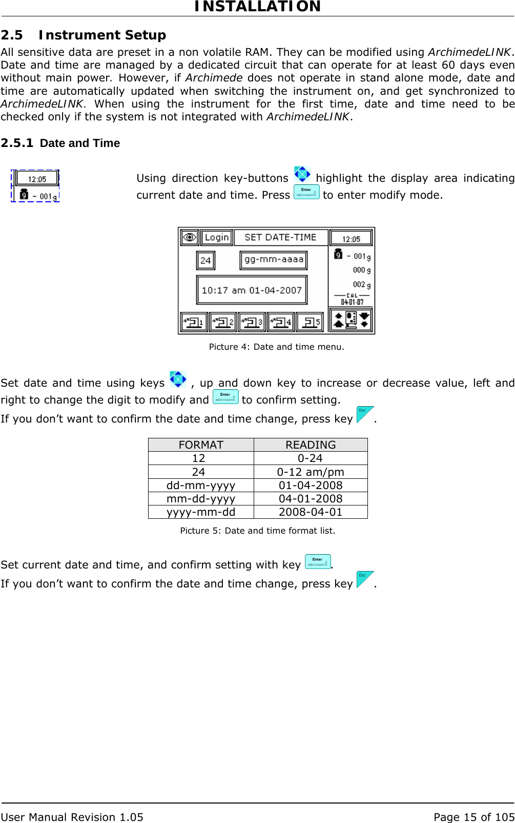 INSTALLATION   User Manual Revision 1.05  Page 15 of 105 2.5 Instrument Setup All sensitive data are preset in a non volatile RAM. They can be modified using ArchimedeLINK. Date and time are managed by a dedicated circuit that can operate for at least 60 days even without main power. However, if Archimede does not operate in stand alone mode, date and time are automatically updated when switching the instrument on, and get synchronized to ArchimedeLINK. When using the instrument for the first time, date and time need to be checked only if the system is not integrated with ArchimedeLINK. 2.5.1  Date and Time  Using direction key-buttons   highlight the display area indicating current date and time. Press   to enter modify mode.    Picture 4: Date and time menu.  Set date and time using keys   , up and down key to increase or decrease value, left and right to change the digit to modify and   to confirm setting. If you don’t want to confirm the date and time change, press key  .  FORMAT  READING 12 0-24 24 0-12 am/pm dd-mm-yyyy 01-04-2008 mm-dd-yyyy 04-01-2008 yyyy-mm-dd 2008-04-01 Picture 5: Date and time format list.  Set current date and time, and confirm setting with key  . If you don’t want to confirm the date and time change, press key  . 