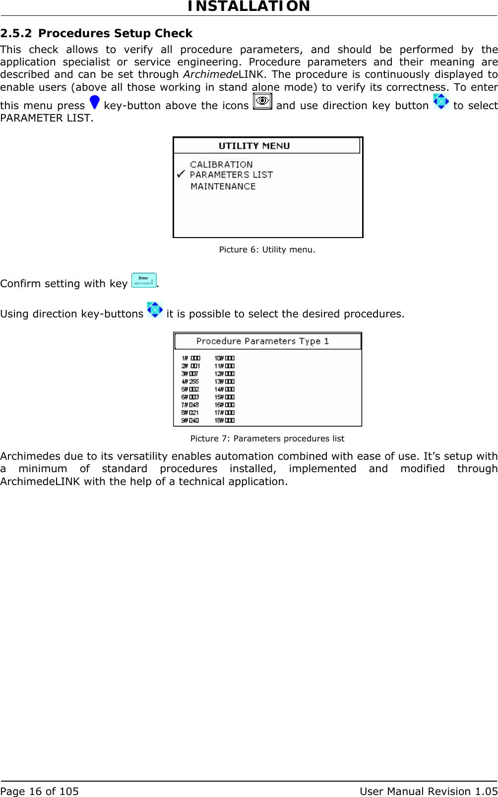 INSTALLATION   Page 16 of 105  User Manual Revision 1.05 2.5.2 Procedures Setup Check This check allows to verify all procedure parameters, and should be performed by the application specialist or service engineering. Procedure parameters and their meaning are described and can be set through ArchimedeLINK. The procedure is continuously displayed to enable users (above all those working in stand alone mode) to verify its correctness. To enter this menu press   key-button above the icons   and use direction key button   to select PARAMETER LIST.   Picture 6: Utility menu.  Confirm setting with key  .  Using direction key-buttons   it is possible to select the desired procedures.   Picture 7: Parameters procedures list Archimedes due to its versatility enables automation combined with ease of use. It’s setup with a minimum of standard procedures installed, implemented and modified through ArchimedeLINK with the help of a technical application. 