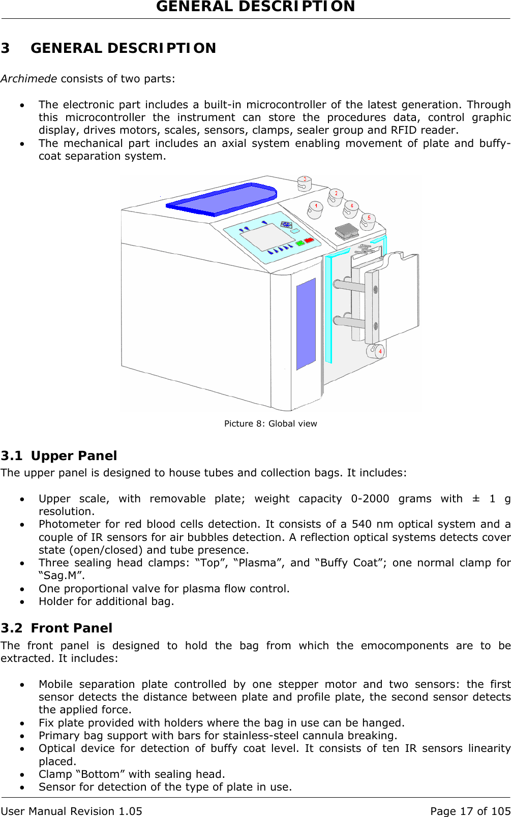 GENERAL DESCRIPTION   User Manual Revision 1.05  Page 17 of 105 3 GENERAL DESCRIPTION  Archimede consists of two parts:  • The electronic part includes a built-in microcontroller of the latest generation. Through this microcontroller the instrument can store the procedures data, control graphic display, drives motors, scales, sensors, clamps, sealer group and RFID reader. • The mechanical part includes an axial system enabling movement of plate and buffy-coat separation system.   Picture 8: Global view 3.1 Upper Panel The upper panel is designed to house tubes and collection bags. It includes:  • Upper scale, with removable plate; weight capacity 0-2000 grams with ± 1 g resolution. • Photometer for red blood cells detection. It consists of a 540 nm optical system and a couple of IR sensors for air bubbles detection. A reflection optical systems detects cover state (open/closed) and tube presence. • Three sealing head clamps: “Top”, “Plasma”, and “Buffy Coat”; one normal clamp for “Sag.M”. • One proportional valve for plasma flow control. • Holder for additional bag. 3.2 Front Panel The front panel is designed to hold the bag from which the emocomponents are to be extracted. It includes:  • Mobile separation plate controlled by one stepper motor and two sensors: the first sensor detects the distance between plate and profile plate, the second sensor detects the applied force. • Fix plate provided with holders where the bag in use can be hanged. • Primary bag support with bars for stainless-steel cannula breaking. • Optical device for detection of buffy coat level. It consists of ten IR sensors linearity placed. • Clamp “Bottom” with sealing head. • Sensor for detection of the type of plate in use. 