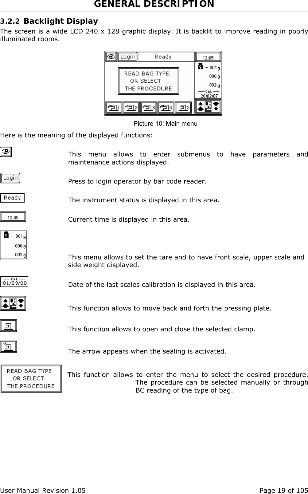 GENERAL DESCRIPTION   User Manual Revision 1.05  Page 19 of 105 3.2.2 Backlight Display The screen is a wide LCD 240 x 128 graphic display. It is backlit to improve reading in poorly illuminated rooms.   Picture 10: Main menu Here is the meaning of the displayed functions:   This menu allows to enter submenus to have parameters and maintenance actions displayed.   Press to login operator by bar code reader.    The instrument status is displayed in this area.    Current time is displayed in this area.   This menu allows to set the tare and to have front scale, upper scale and side weight displayed.   Date of the last scales calibration is displayed in this area.   This function allows to move back and forth the pressing plate.    This function allows to open and close the selected clamp.    The arrow appears when the sealing is activated.   This function allows to enter the menu to select the desired procedure. The procedure can be selected manually or through BC reading of the type of bag. 