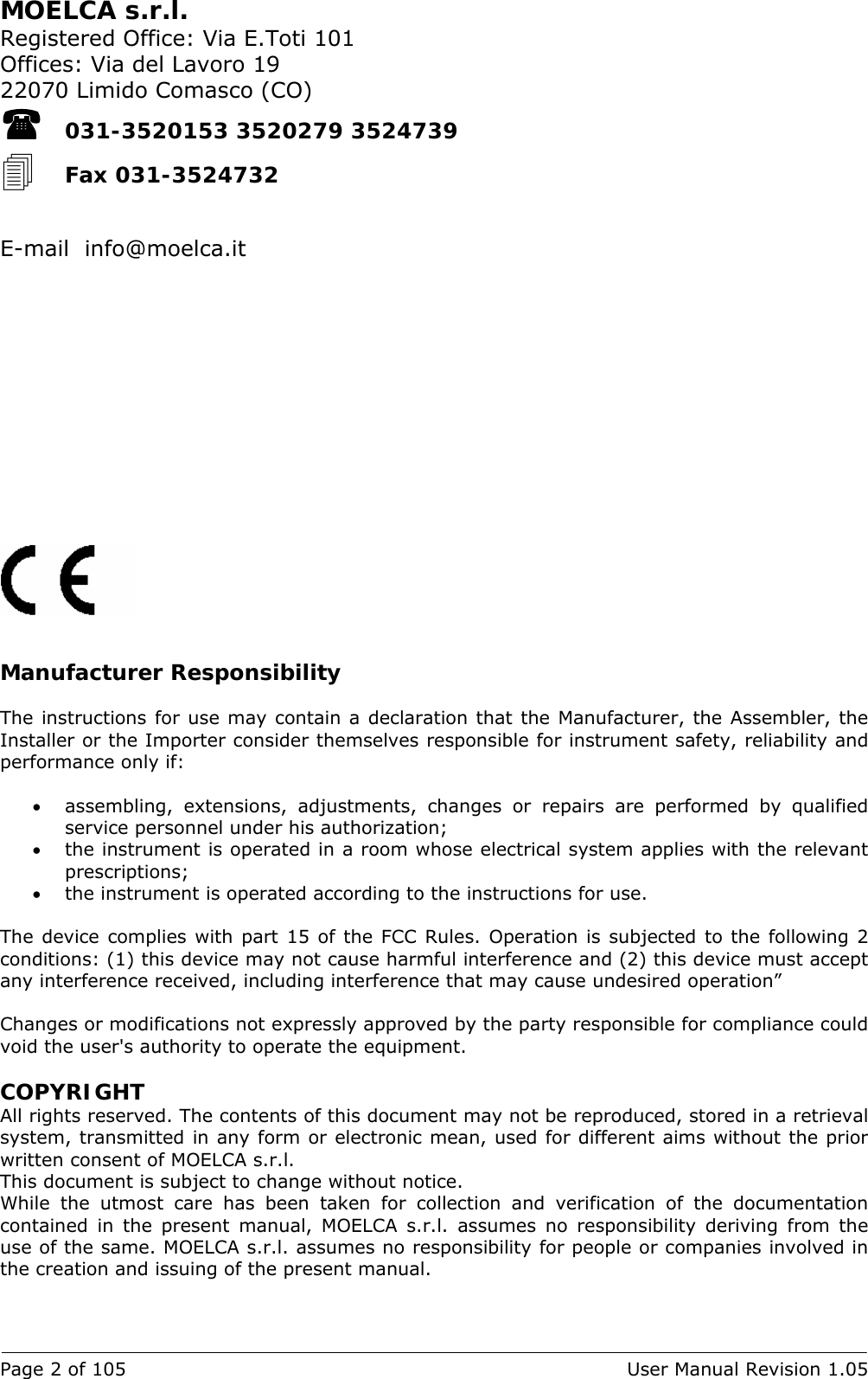 Page 2 of 105  User Manual Revision 1.05 MOELCA s.r.l. Registered Office: Via E.Toti 101 Offices: Via del Lavoro 19 22070 Limido Comasco (CO)  031-3520153 3520279 3524739  Fax 031-3524732   E-mail  info@moelca.it                 Manufacturer Responsibility  The instructions for use may contain a declaration that the Manufacturer, the Assembler, the Installer or the Importer consider themselves responsible for instrument safety, reliability and performance only if:  • assembling, extensions, adjustments, changes or repairs are performed by qualified service personnel under his authorization; • the instrument is operated in a room whose electrical system applies with the relevant prescriptions; • the instrument is operated according to the instructions for use.  The device complies with part 15 of the FCC Rules. Operation is subjected to the following 2 conditions: (1) this device may not cause harmful interference and (2) this device must accept any interference received, including interference that may cause undesired operation”  Changes or modifications not expressly approved by the party responsible for compliance could void the user&apos;s authority to operate the equipment.  COPYRIGHT All rights reserved. The contents of this document may not be reproduced, stored in a retrieval system, transmitted in any form or electronic mean, used for different aims without the prior written consent of MOELCA s.r.l. This document is subject to change without notice. While the utmost care has been taken for collection and verification of the documentation contained in the present manual, MOELCA s.r.l. assumes no responsibility deriving from the use of the same. MOELCA s.r.l. assumes no responsibility for people or companies involved in the creation and issuing of the present manual. 