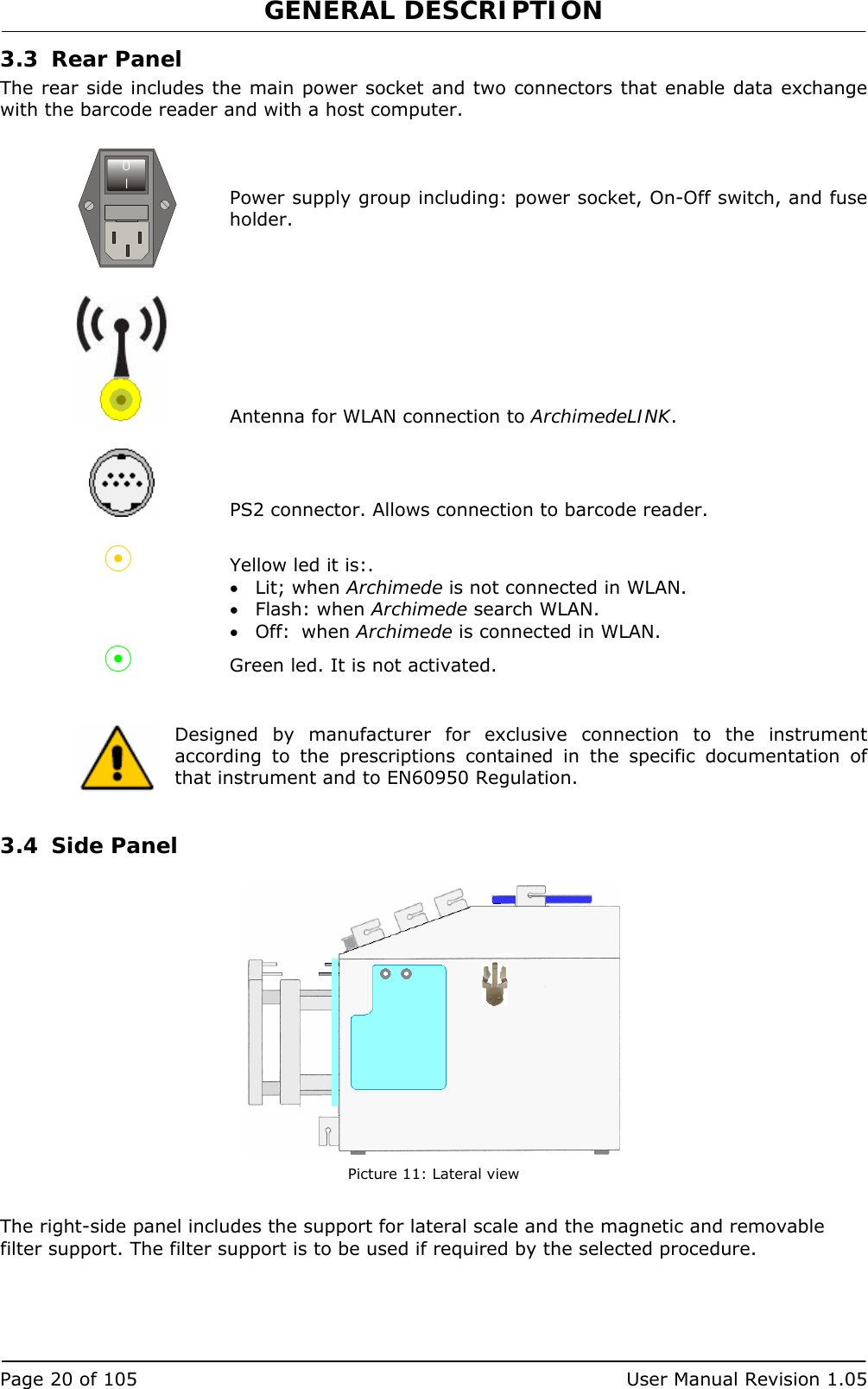 GENERAL DESCRIPTION   Page 20 of 105  User Manual Revision 1.05 3.3 Rear Panel The rear side includes the main power socket and two connectors that enable data exchange with the barcode reader and with a host computer.    Power supply group including: power socket, On-Off switch, and fuse holder.     Antenna for WLAN connection to ArchimedeLINK.    PS2 connector. Allows connection to barcode reader.   Yellow led it is:. • Lit; when Archimede is not connected in WLAN. • Flash: when Archimede search WLAN. • Off:  when Archimede is connected in WLAN.  Green led. It is not activated.    Designed by manufacturer for exclusive connection to the instrument according to the prescriptions contained in the specific documentation of that instrument and to EN60950 Regulation.  3.4 Side Panel   Picture 11: Lateral view  The right-side panel includes the support for lateral scale and the magnetic and removable filter support. The filter support is to be used if required by the selected procedure. 0I 