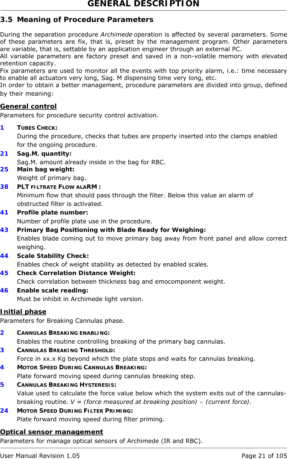 GENERAL DESCRIPTION   User Manual Revision 1.05  Page 21 of 105 3.5 Meaning of Procedure Parameters  During the separation procedure Archimede operation is affected by several parameters. Some of these parameters are fix, that is, preset by the management program. Other parameters are variable, that is, settable by an application engineer through an external PC. All variable parameters are factory preset and saved in a non-volatile memory with elevated retention capacity. Fix parameters are used to monitor all the events with top priority alarm, i.e.: time necessary to enable all actuators very long, Sag. M dispensing time very long, etc. In order to obtain a better management, procedure parameters are divided into group, defined by their meaning: General control Parameters for procedure security control activation. 1 TUBES CHECK: During the procedure, checks that tubes are properly inserted into the clamps enabled for the ongoing procedure. 21   Sag.M. quantity: Sag.M. amount already inside in the bag for RBC. 25   Main bag weight: Weight of primary bag. 38  PLT FILTRATE FLOW ALARM : Minimum flow that should pass through the filter. Below this value an alarm of obstructed filter is activated. 41   Profile plate number: Number of profile plate use in the procedure. 43  Primary Bag Positioning with Blade Ready for Weighing: Enables blade coming out to move primary bag away from front panel and allow correct weighing. 44  Scale Stability Check: Enables check of weight stability as detected by enabled scales. 45  Check Correlation Distance Weight: Check correlation between thickness bag and emocomponent weight. 46  Enable scale reading: Must be inhibit in Archimede light version. Initial phase Parameters for Breaking Cannulas phase. 2  CANNULAS BREAKING ENABLING: Enables the routine controlling breaking of the primary bag cannulas. 3  CANNULAS BREAKING THRESHOLD: Force in xx.x Kg beyond which the plate stops and waits for cannulas breaking. 4  MOTOR SPEED DURING CANNULAS BREAKING: Plate forward moving speed during cannulas breaking step. 5  CANNULAS BREAKING HYSTERESIS: Value used to calculate the force value below which the system exits out of the cannulas-breaking routine. V = (force measured at breaking position) – (current force). 24  MOTOR SPEED DURING FILTER PRIMING: Plate forward moving speed during filter priming. Optical sensor management Parameters for manage optical sensors of Archimede (IR and RBC). 