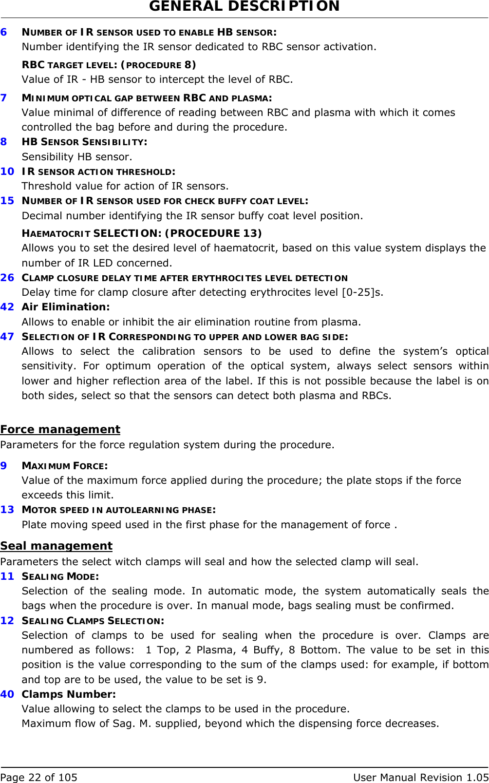 GENERAL DESCRIPTION   Page 22 of 105  User Manual Revision 1.05 6  NUMBER OF IR SENSOR USED TO ENABLE HB SENSOR: Number identifying the IR sensor dedicated to RBC sensor activation. RBC TARGET LEVEL: (PROCEDURE 8) Value of IR - HB sensor to intercept the level of RBC. 7  MINIMUM OPTICAL GAP BETWEEN RBC AND PLASMA: Value minimal of difference of reading between RBC and plasma with which it comes controlled the bag before and during the procedure. 8  HB SENSOR SENSIBILITY: Sensibility HB sensor. 10  IR SENSOR ACTION THRESHOLD: Threshold value for action of IR sensors. 15  NUMBER OF IR SENSOR USED FOR CHECK BUFFY COAT LEVEL: Decimal number identifying the IR sensor buffy coat level position. HAEMATOCRIT SELECTION: (PROCEDURE 13) Allows you to set the desired level of haematocrit, based on this value system displays the number of IR LED concerned. 26  CLAMP CLOSURE DELAY TIME AFTER ERYTHROCITES LEVEL DETECTION Delay time for clamp closure after detecting erythrocites level [0-25]s. 42  Air Elimination: Allows to enable or inhibit the air elimination routine from plasma. 47  SELECTION OF IR CORRESPONDING TO UPPER AND LOWER BAG SIDE: Allows to select the calibration sensors to be used to define the system’s optical sensitivity. For optimum operation of the optical system, always select sensors within lower and higher reflection area of the label. If this is not possible because the label is on both sides, select so that the sensors can detect both plasma and RBCs.  Force management Parameters for the force regulation system during the procedure.  9  MAXIMUM FORCE: Value of the maximum force applied during the procedure; the plate stops if the force exceeds this limit. 13  MOTOR SPEED IN AUTOLEARNING PHASE: Plate moving speed used in the first phase for the management of force . Seal management Parameters the select witch clamps will seal and how the selected clamp will seal. 11  SEALING MODE: Selection of the sealing mode. In automatic mode, the system automatically seals the bags when the procedure is over. In manual mode, bags sealing must be confirmed. 12  SEALING CLAMPS SELECTION: Selection of clamps to be used for sealing when the procedure is over. Clamps are numbered as follows:  1 Top, 2 Plasma, 4 Buffy, 8 Bottom. The value to be set in this position is the value corresponding to the sum of the clamps used: for example, if bottom and top are to be used, the value to be set is 9. 40  Clamps Number: Value allowing to select the clamps to be used in the procedure. Maximum flow of Sag. M. supplied, beyond which the dispensing force decreases. 