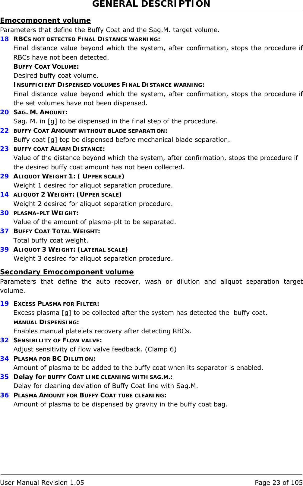 GENERAL DESCRIPTION   User Manual Revision 1.05  Page 23 of 105 Emocomponent volume Parameters that define the Buffy Coat and the Sag.M. target volume.  18  RBCS NOT DETECTED FINAL DISTANCE WARNING: Final distance value beyond which the system, after confirmation, stops the procedure if RBCs have not been detected. BUFFY COAT VOLUME: Desired buffy coat volume. INSUFFICIENT DISPENSED VOLUMES FINAL DISTANCE WARNING: Final distance value beyond which the system, after confirmation, stops the procedure if the set volumes have not been dispensed. 20  SAG. M. AMOUNT: Sag. M. in [g] to be dispensed in the final step of the procedure.  22  BUFFY COAT AMOUNT WITHOUT BLADE SEPARATION: Buffy coat [g] top be dispensed before mechanical blade separation. 23  BUFFY COAT ALARM DISTANCE: Value of the distance beyond which the system, after confirmation, stops the procedure if the desired buffy coat amount has not been collected. 29  ALIQUOT WEIGHT 1: ( UPPER SCALE) Weight 1 desired for aliquot separation procedure. 14  ALIQUOT 2 WEIGHT: (UPPER SCALE) Weight 2 desired for aliquot separation procedure. 30  PLASMA-PLT WEIGHT: Value of the amount of plasma-plt to be separated. 37  BUFFY COAT TOTAL WEIGHT: Total buffy coat weight. 39  ALIQUOT 3 WEIGHT: (LATERAL SCALE) Weight 3 desired for aliquot separation procedure. Secondary Emocomponent volume Parameters that define the auto recover, wash or dilution and aliquot separation target volume. 19  EXCESS PLASMA FOR FILTER: Excess plasma [g] to be collected after the system has detected the  buffy coat. MANUAL DISPENSING: Enables manual platelets recovery after detecting RBCs. 32  SENSIBILITY OF FLOW VALVE: Adjust sensitivity of flow valve feedback. (Clamp 6) 34  PLASMA FOR BC DILUTION: Amount of plasma to be added to the buffy coat when its separator is enabled. 35  Delay for BUFFY COAT LINE CLEANING WITH SAG.M.: Delay for cleaning deviation of Buffy Coat line with Sag.M. 36  PLASMA AMOUNT FOR BUFFY COAT TUBE CLEANING: Amount of plasma to be dispensed by gravity in the buffy coat bag. 