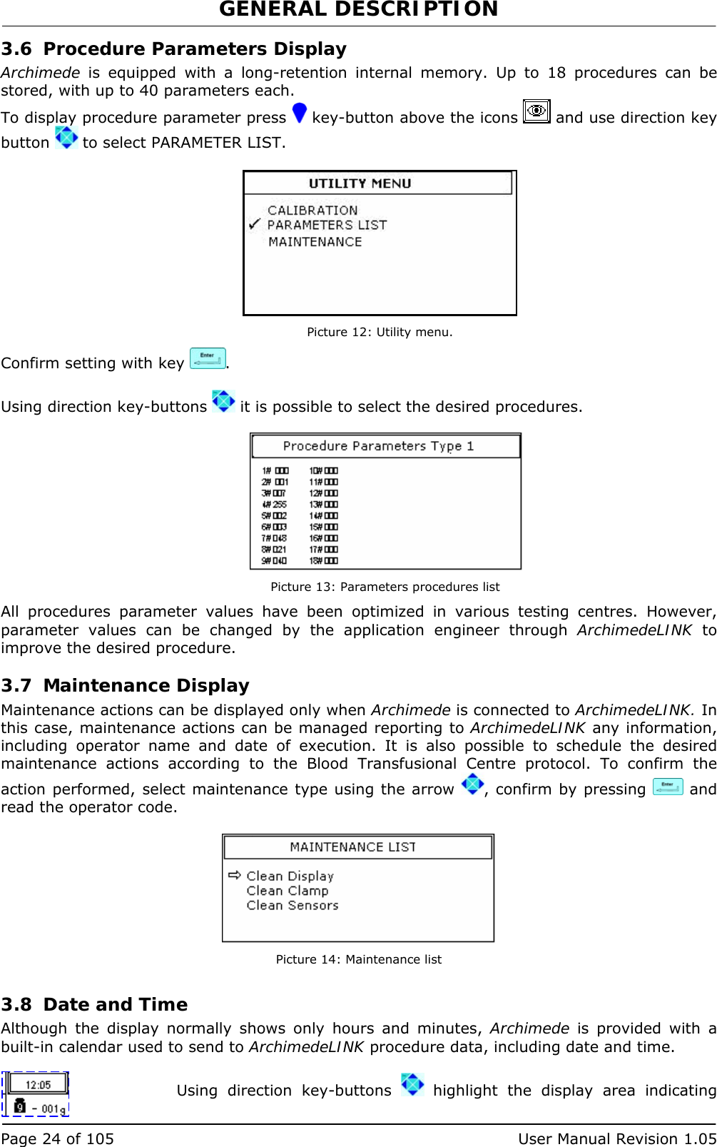 GENERAL DESCRIPTION   Page 24 of 105  User Manual Revision 1.05 3.6 Procedure Parameters Display Archimede is equipped with a long-retention internal memory. Up to 18 procedures can be stored, with up to 40 parameters each. To display procedure parameter press   key-button above the icons   and use direction key button   to select PARAMETER LIST.   Picture 12: Utility menu. Confirm setting with key  .  Using direction key-buttons   it is possible to select the desired procedures.   Picture 13: Parameters procedures list All procedures parameter values have been optimized in various testing centres. However, parameter values can be changed by the application engineer through ArchimedeLINK to improve the desired procedure. 3.7 Maintenance Display Maintenance actions can be displayed only when Archimede is connected to ArchimedeLINK. In this case, maintenance actions can be managed reporting to ArchimedeLINK any information, including operator name and date of execution. It is also possible to schedule the desired maintenance actions according to the Blood Transfusional Centre protocol. To confirm the action performed, select maintenance type using the arrow  , confirm by pressing   and read the operator code.   Picture 14: Maintenance list 3.8 Date and Time Although the display normally shows only hours and minutes, Archimede is provided with a built-in calendar used to send to ArchimedeLINK procedure data, including date and time.  Using direction key-buttons   highlight the display area indicating 