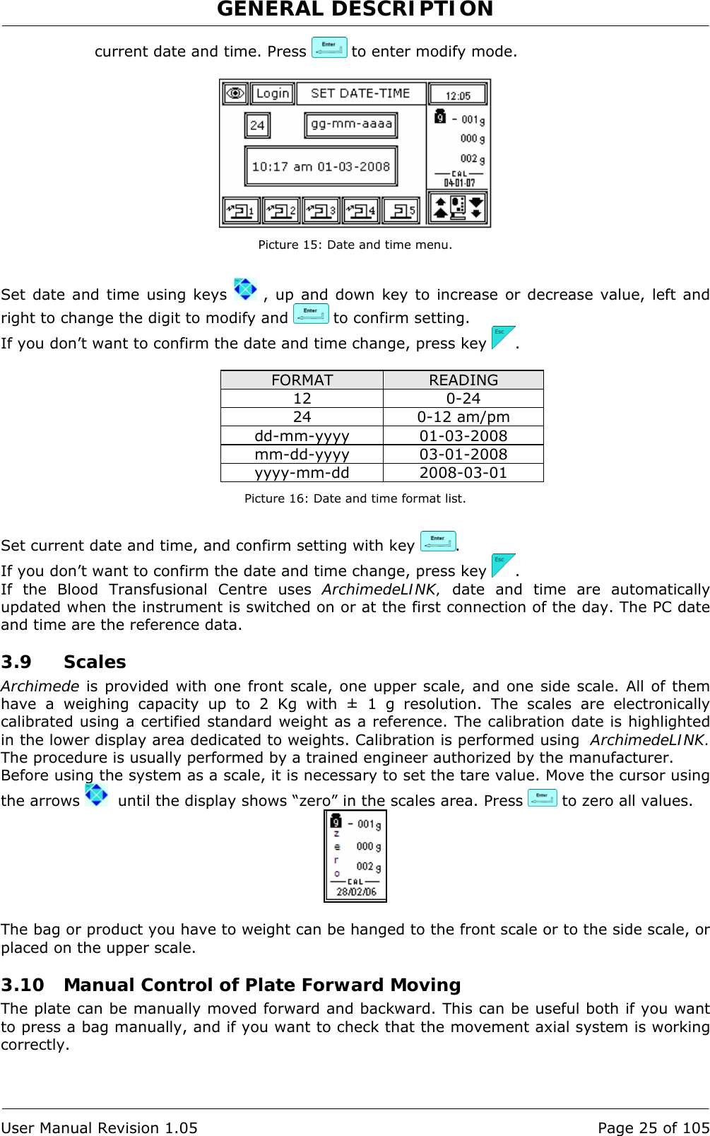 GENERAL DESCRIPTION   User Manual Revision 1.05  Page 25 of 105 current date and time. Press   to enter modify mode.   Picture 15: Date and time menu.  Set date and time using keys   , up and down key to increase or decrease value, left and right to change the digit to modify and   to confirm setting. If you don’t want to confirm the date and time change, press key  .  FORMAT  READING 12 0-24 24 0-12 am/pm dd-mm-yyyy 01-03-2008 mm-dd-yyyy 03-01-2008 yyyy-mm-dd 2008-03-01 Picture 16: Date and time format list.  Set current date and time, and confirm setting with key  . If you don’t want to confirm the date and time change, press key  . If the Blood Transfusional Centre uses ArchimedeLINK, date and time are automatically updated when the instrument is switched on or at the first connection of the day. The PC date and time are the reference data. 3.9 Scales Archimede is provided with one front scale, one upper scale, and one side scale. All of them have a weighing capacity up to 2 Kg with ± 1 g resolution. The scales are electronically calibrated using a certified standard weight as a reference. The calibration date is highlighted in the lower display area dedicated to weights. Calibration is performed using  ArchimedeLINK. The procedure is usually performed by a trained engineer authorized by the manufacturer. Before using the system as a scale, it is necessary to set the tare value. Move the cursor using the arrows    until the display shows “zero” in the scales area. Press   to zero all values.   The bag or product you have to weight can be hanged to the front scale or to the side scale, or placed on the upper scale. 3.10 Manual Control of Plate Forward Moving The plate can be manually moved forward and backward. This can be useful both if you want to press a bag manually, and if you want to check that the movement axial system is working  correctly.  