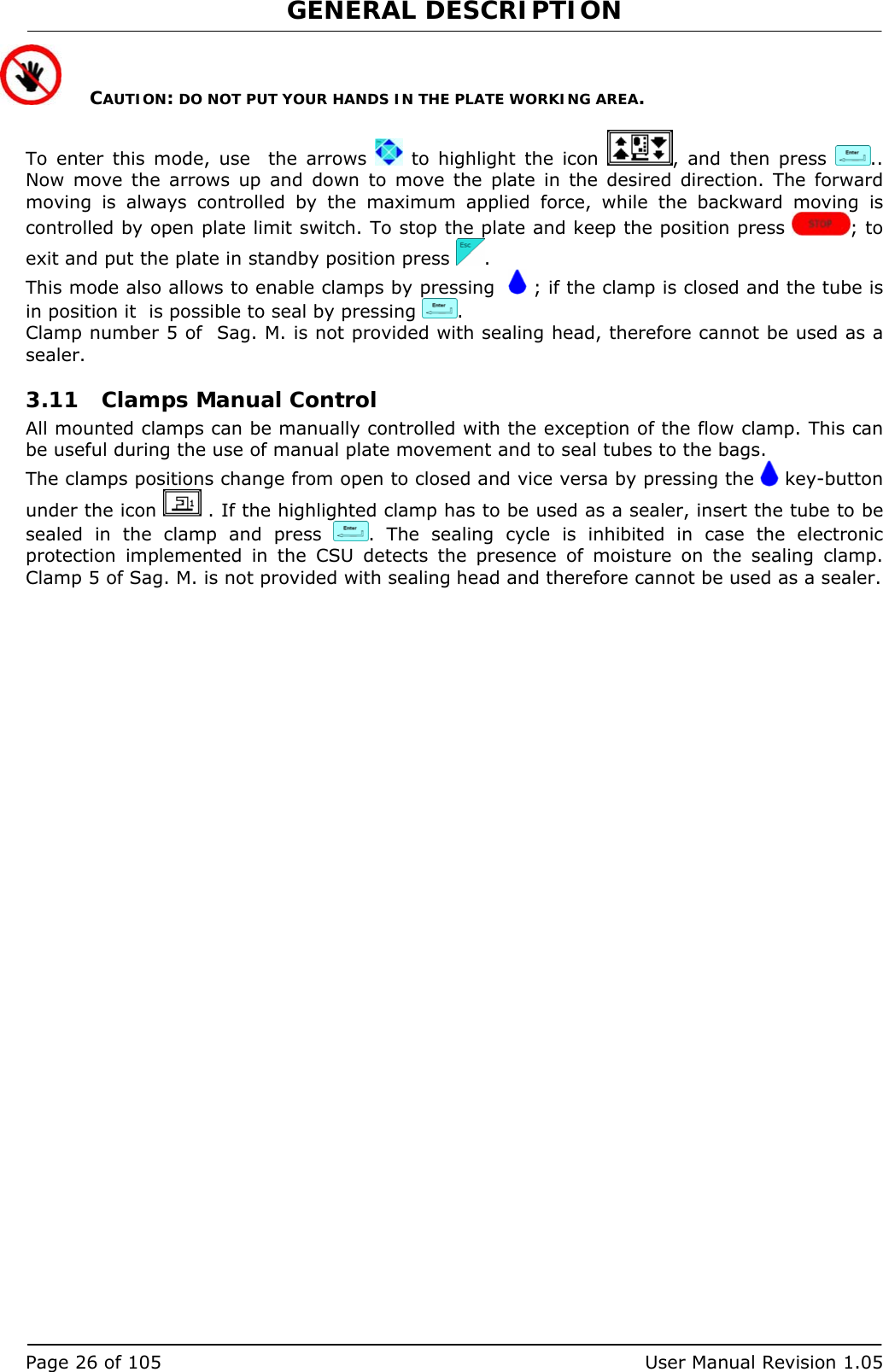 GENERAL DESCRIPTION   Page 26 of 105  User Manual Revision 1.05  CAUTION: DO NOT PUT YOUR HANDS IN THE PLATE WORKING AREA.  To enter this mode, use  the arrows   to highlight the icon  , and then press  .. Now move the arrows up and down to move the plate in the desired direction. The forward moving is always controlled by the maximum applied force, while the backward moving is controlled by open plate limit switch. To stop the plate and keep the position press  ; to exit and put the plate in standby position press  . This mode also allows to enable clamps by pressing    ; if the clamp is closed and the tube is in position it  is possible to seal by pressing  . Clamp number 5 of  Sag. M. is not provided with sealing head, therefore cannot be used as a sealer. 3.11 Clamps Manual Control All mounted clamps can be manually controlled with the exception of the flow clamp. This can be useful during the use of manual plate movement and to seal tubes to the bags. The clamps positions change from open to closed and vice versa by pressing the   key-button under the icon   . If the highlighted clamp has to be used as a sealer, insert the tube to be sealed in the clamp and press  . The sealing cycle is inhibited in case the electronic protection implemented in the CSU detects the presence of moisture on the sealing clamp. Clamp 5 of Sag. M. is not provided with sealing head and therefore cannot be used as a sealer. 