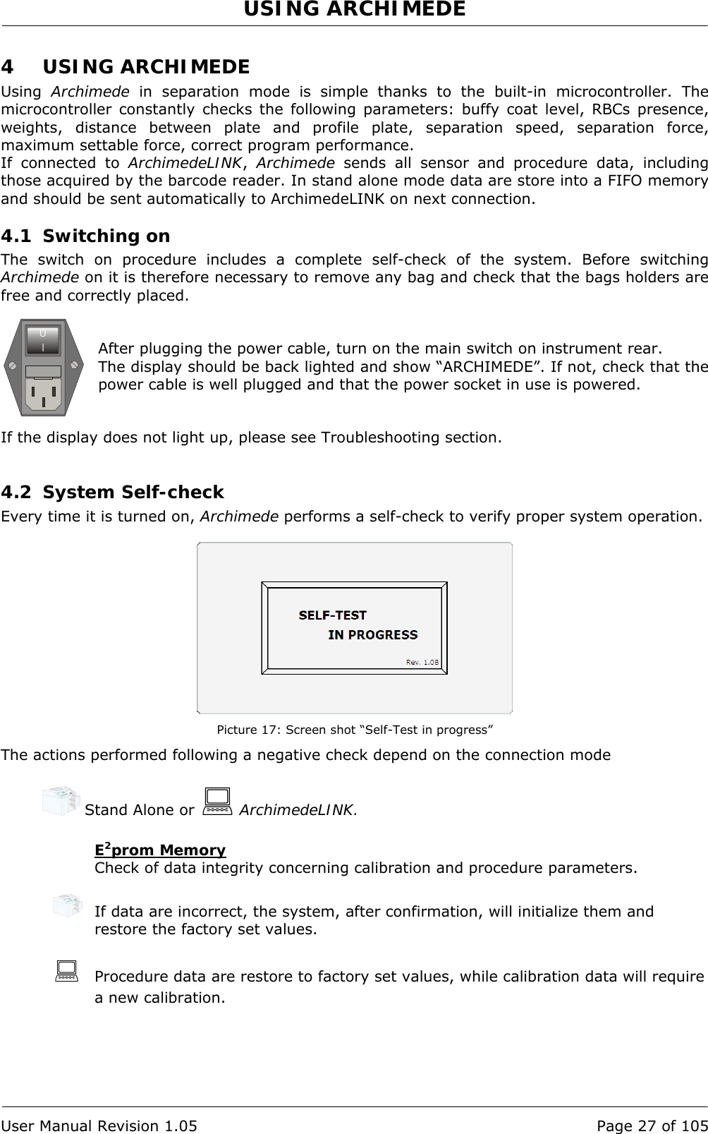 USING ARCHIMEDE   User Manual Revision 1.05  Page 27 of 105 4 USING ARCHIMEDE Using  Archimede in separation mode is simple thanks to the built-in microcontroller. The microcontroller constantly checks the following parameters: buffy coat level, RBCs presence, weights, distance between plate and profile plate, separation speed, separation force, maximum settable force, correct program performance. If connected to ArchimedeLINK,  Archimede sends all sensor and procedure data, including those acquired by the barcode reader. In stand alone mode data are store into a FIFO memory and should be sent automatically to ArchimedeLINK on next connection. 4.1 Switching on The switch on procedure includes a complete self-check of the system. Before switching Archimede on it is therefore necessary to remove any bag and check that the bags holders are free and correctly placed.   After plugging the power cable, turn on the main switch on instrument rear. The display should be back lighted and show “ARCHIMEDE”. If not, check that the power cable is well plugged and that the power socket in use is powered.   If the display does not light up, please see Troubleshooting section.  4.2 System Self-check Every time it is turned on, Archimede performs a self-check to verify proper system operation.    Picture 17: Screen shot “Self-Test in progress” The actions performed following a negative check depend on the connection mode   Stand Alone or  ArchimedeLINK.  E2prom Memory  Check of data integrity concerning calibration and procedure parameters.    If data are incorrect, the system, after confirmation, will initialize them and restore the factory set values.   Procedure data are restore to factory set values, while calibration data will require a new calibration. 0I