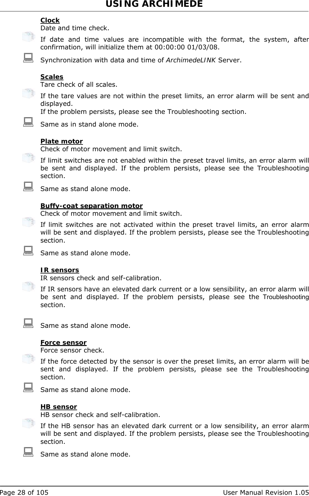 USING ARCHIMEDE   Page 28 of 105  User Manual Revision 1.05 Clock   Date and time check.   If date and time values are incompatible with the format, the system, after confirmation, will initialize them at 00:00:00 01/03/08.  Synchronization with data and time of ArchimedeLINK Server.  Scales Tare check of all scales.   If the tare values are not within the preset limits, an error alarm will be sent and displayed. If the problem persists, please see the Troubleshooting section.  Same as in stand alone mode.  Plate motor Check of motor movement and limit switch.   If limit switches are not enabled within the preset travel limits, an error alarm will be sent and displayed. If the problem persists, please see the Troubleshooting section.  Same as stand alone mode.  Buffy-coat separation motor Check of motor movement and limit switch.   If limit switches are not activated within the preset travel limits, an error alarm will be sent and displayed. If the problem persists, please see the Troubleshooting section.  Same as stand alone mode.  IR sensors IR sensors check and self-calibration.   If IR sensors have an elevated dark current or a low sensibility, an error alarm will be sent and displayed. If the problem persists, please see the Troubleshooting section.   Same as stand alone mode.  Force sensor Force sensor check.   If the force detected by the sensor is over the preset limits, an error alarm will be sent and displayed. If the problem persists, please see the Troubleshooting section.  Same as stand alone mode.  HB sensor HB sensor check and self-calibration.   If the HB sensor has an elevated dark current or a low sensibility, an error alarm will be sent and displayed. If the problem persists, please see the Troubleshooting section.  Same as stand alone mode. 