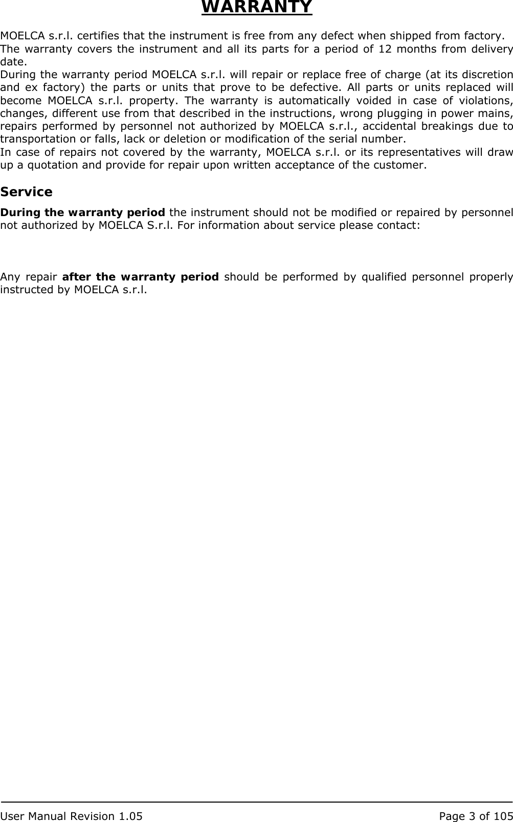  User Manual Revision 1.05  Page 3 of 105  WARRANTY  MOELCA s.r.l. certifies that the instrument is free from any defect when shipped from factory. The warranty covers the instrument and all its parts for a period of 12 months from delivery date. During the warranty period MOELCA s.r.l. will repair or replace free of charge (at its discretion and ex factory) the parts or units that prove to be defective. All parts or units replaced will become MOELCA s.r.l. property. The warranty is automatically voided in case of violations, changes, different use from that described in the instructions, wrong plugging in power mains, repairs performed by personnel not authorized by MOELCA s.r.l., accidental breakings due to transportation or falls, lack or deletion or modification of the serial number.  In case of repairs not covered by the warranty, MOELCA s.r.l. or its representatives will draw up a quotation and provide for repair upon written acceptance of the customer.  Service During the warranty period the instrument should not be modified or repaired by personnel not authorized by MOELCA S.r.l. For information about service please contact:    Any repair after the warranty period should be performed by qualified personnel properly instructed by MOELCA s.r.l. 