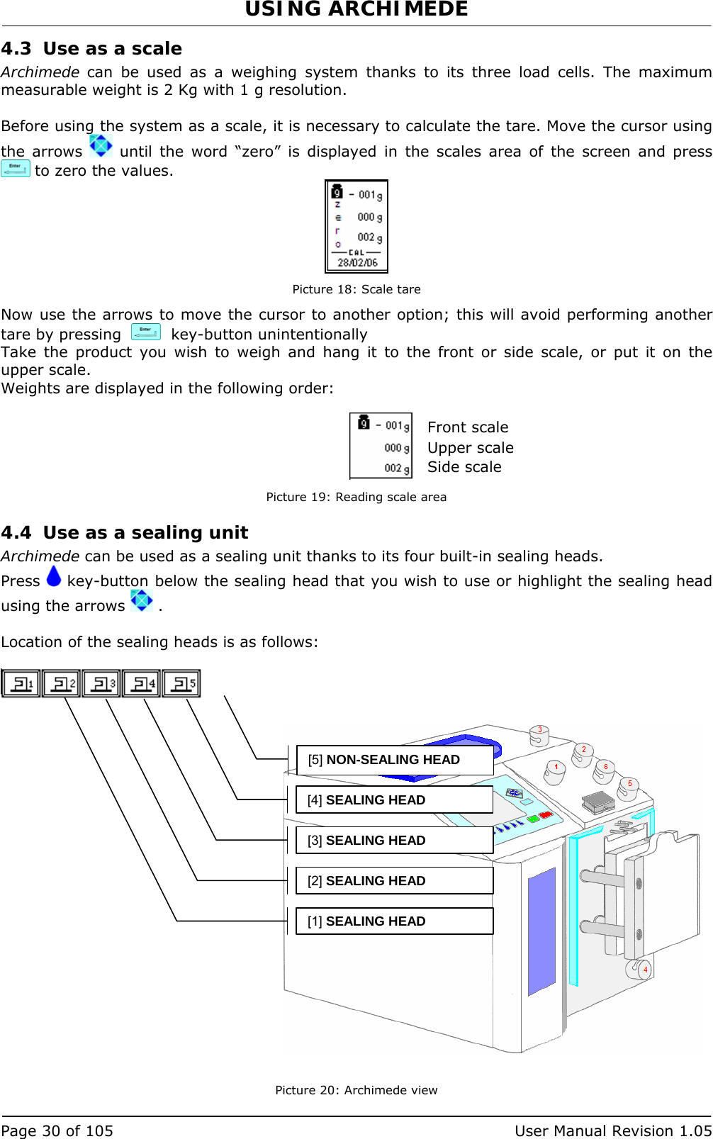 USING ARCHIMEDE   Page 30 of 105  User Manual Revision 1.05 4.3 Use as a scale Archimede can be used as a weighing system thanks to its three load cells. The maximum measurable weight is 2 Kg with 1 g resolution.  Before using the system as a scale, it is necessary to calculate the tare. Move the cursor using the arrows   until the word “zero” is displayed in the scales area of the screen and press   to zero the values.  Picture 18: Scale tare Now use the arrows to move the cursor to another option; this will avoid performing another tare by pressing     key-button unintentionally  Take the product you wish to weigh and hang it to the front or side scale, or put it on the upper scale. Weights are displayed in the following order:      Picture 19: Reading scale area 4.4 Use as a sealing unit Archimede can be used as a sealing unit thanks to its four built-in sealing heads. Press   key-button below the sealing head that you wish to use or highlight the sealing head using the arrows   .  Location of the sealing heads is as follows:                        Picture 20: Archimede view [4] SEALING HEAD[3] SEALING HEAD[2] SEALING HEAD[1] SEALING HEAD[5] NON-SEALING HEAD Front scale Upper scale Side scale 