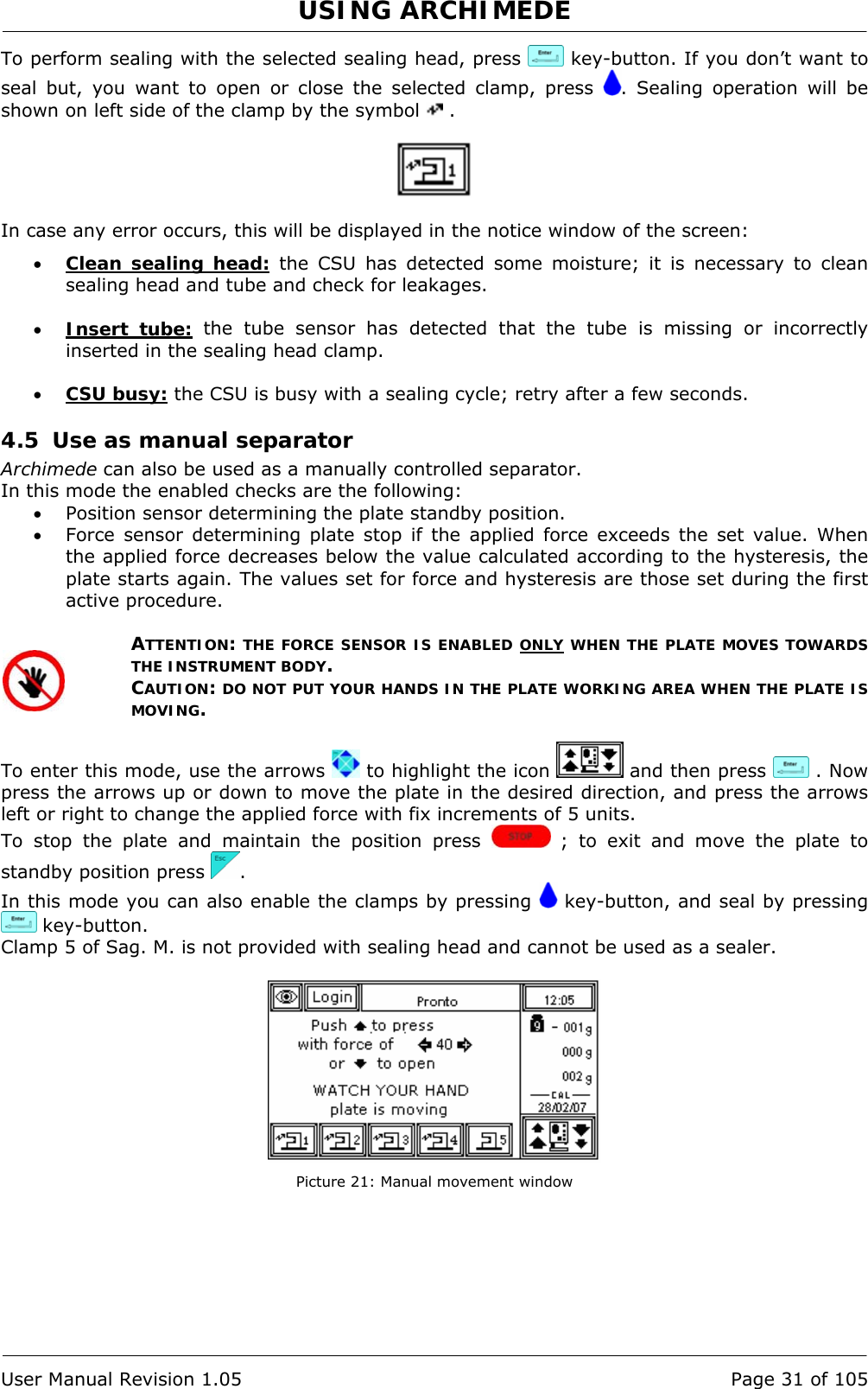 USING ARCHIMEDE   User Manual Revision 1.05  Page 31 of 105 To perform sealing with the selected sealing head, press   key-button. If you don’t want to seal but, you want to open or close the selected clamp, press  . Sealing operation will be shown on left side of the clamp by the symbol   .    In case any error occurs, this will be displayed in the notice window of the screen: • Clean sealing head: the CSU has detected some moisture; it is necessary to clean sealing head and tube and check for leakages.  • Insert tube: the tube sensor has detected that the tube is missing or incorrectly inserted in the sealing head clamp.  • CSU busy: the CSU is busy with a sealing cycle; retry after a few seconds. 4.5 Use as manual separator Archimede can also be used as a manually controlled separator. In this mode the enabled checks are the following: • Position sensor determining the plate standby position. • Force sensor determining plate stop if the applied force exceeds the set value. When the applied force decreases below the value calculated according to the hysteresis, the plate starts again. The values set for force and hysteresis are those set during the first active procedure.  ATTENTION: THE FORCE SENSOR IS ENABLED ONLY WHEN THE PLATE MOVES TOWARDS THE INSTRUMENT BODY. CAUTION: DO NOT PUT YOUR HANDS IN THE PLATE WORKING AREA WHEN THE PLATE IS MOVING.  To enter this mode, use the arrows   to highlight the icon   and then press   . Now press the arrows up or down to move the plate in the desired direction, and press the arrows left or right to change the applied force with fix increments of 5 units. To stop the plate and maintain the position press   ; to exit and move the plate to standby position press  .  In this mode you can also enable the clamps by pressing   key-button, and seal by pressing  key-button. Clamp 5 of Sag. M. is not provided with sealing head and cannot be used as a sealer.   Picture 21: Manual movement window 