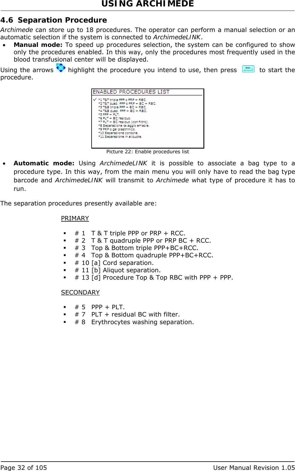 USING ARCHIMEDE   Page 32 of 105  User Manual Revision 1.05 4.6 Separation Procedure Archimede can store up to 18 procedures. The operator can perform a manual selection or an automatic selection if the system is connected to ArchimedeLINK. • Manual mode: To speed up procedures selection, the system can be configured to show only the procedures enabled. In this way, only the procedures most frequently used in the blood transfusional center will be displayed. Using the arrows   highlight the procedure you intend to use, then press     to start the procedure.   Picture 22: Enable procedures list • Automatic mode: Using ArchimedeLINK it is possible to associate a bag type to a procedure type. In this way, from the main menu you will only have to read the bag type barcode and ArchimedeLINK will transmit to Archimede what type of procedure it has to run.  The separation procedures presently available are:  PRIMARY   # 1  T &amp; T triple PPP or PRP + RCC.  # 2  T &amp; T quadruple PPP or PRP BC + RCC.  # 3  Top &amp; Bottom triple PPP+BC+RCC.  # 4  Top &amp; Bottom quadruple PPP+BC+RCC.  # 10 [a] Cord separation.  # 11 [b] Aliquot separation.  # 13 [d] Procedure Top &amp; Top RBC with PPP + PPP.  SECONDARY   # 5  PPP + PLT.  # 7  PLT + residual BC with filter.  # 8  Erythrocytes washing separation. 