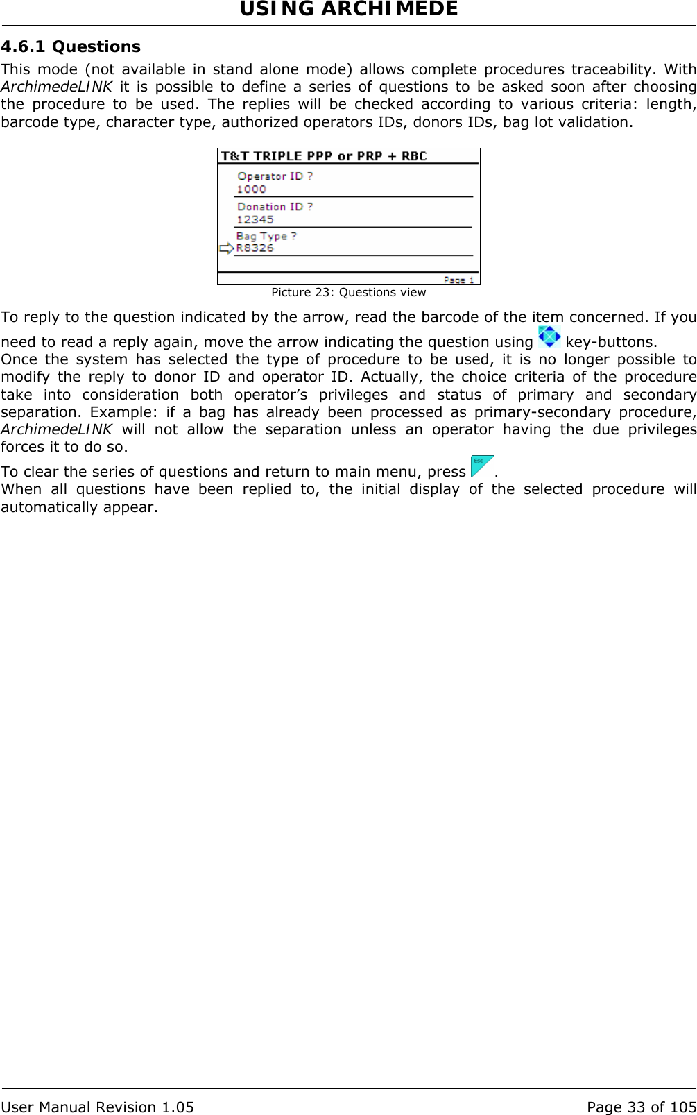 USING ARCHIMEDE   User Manual Revision 1.05  Page 33 of 105 4.6.1 Questions This mode (not available in stand alone mode) allows complete procedures traceability. With ArchimedeLINK it is possible to define a series of questions to be asked soon after choosing the procedure to be used. The replies will be checked according to various criteria: length, barcode type, character type, authorized operators IDs, donors IDs, bag lot validation.    Picture 23: Questions view To reply to the question indicated by the arrow, read the barcode of the item concerned. If you need to read a reply again, move the arrow indicating the question using   key-buttons. Once the system has selected the type of procedure to be used, it is no longer possible to modify the reply to donor ID and operator ID. Actually, the choice criteria of the procedure take into consideration both operator’s privileges and status of primary and secondary separation. Example: if a bag has already been processed as primary-secondary procedure, ArchimedeLINK will not allow the separation unless an operator having the due privileges forces it to do so. To clear the series of questions and return to main menu, press  . When all questions have been replied to, the initial display of the selected procedure will automatically appear. 