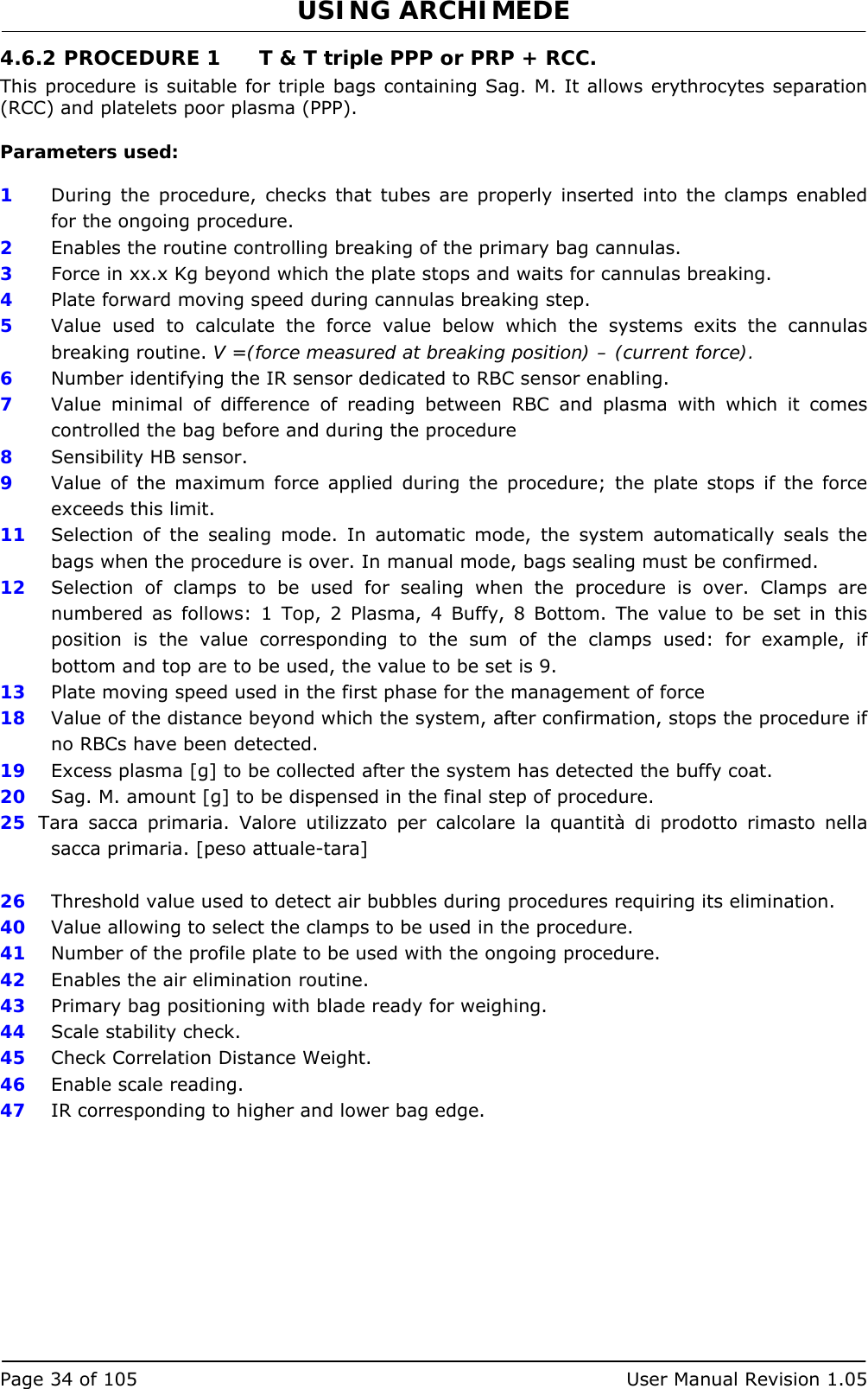 USING ARCHIMEDE   Page 34 of 105  User Manual Revision 1.05 4.6.2 PROCEDURE 1  T &amp; T triple PPP or PRP + RCC. This procedure is suitable for triple bags containing Sag. M. It allows erythrocytes separation (RCC) and platelets poor plasma (PPP).  Parameters used:  1  During the procedure, checks that tubes are properly inserted into the clamps enabled for the ongoing procedure. 2  Enables the routine controlling breaking of the primary bag cannulas.  3   Force in xx.x Kg beyond which the plate stops and waits for cannulas breaking. 4  Plate forward moving speed during cannulas breaking step. 5  Value used to calculate the force value below which the systems exits the cannulas breaking routine. V =(force measured at breaking position) – (current force). 6  Number identifying the IR sensor dedicated to RBC sensor enabling.  7  Value minimal of difference of reading between RBC and plasma with which it comes controlled the bag before and during the procedure 8  Sensibility HB sensor. 9  Value of the maximum force applied during the procedure; the plate stops if the force exceeds this limit. 11  Selection of the sealing mode. In automatic mode, the system automatically seals the bags when the procedure is over. In manual mode, bags sealing must be confirmed. 12  Selection of clamps to be used for sealing when the procedure is over. Clamps are numbered as follows: 1 Top, 2 Plasma, 4 Buffy, 8 Bottom. The value to be set in this position is the value corresponding to the sum of the clamps used: for example, if bottom and top are to be used, the value to be set is 9. 13  Plate moving speed used in the first phase for the management of force 18  Value of the distance beyond which the system, after confirmation, stops the procedure if no RBCs have been detected. 19  Excess plasma [g] to be collected after the system has detected the buffy coat. 20  Sag. M. amount [g] to be dispensed in the final step of procedure. 25  Tara sacca primaria. Valore utilizzato per calcolare la quantità di prodotto rimasto nella sacca primaria. [peso attuale-tara]  26  Threshold value used to detect air bubbles during procedures requiring its elimination. 40  Value allowing to select the clamps to be used in the procedure. 41  Number of the profile plate to be used with the ongoing procedure. 42  Enables the air elimination routine. 43  Primary bag positioning with blade ready for weighing. 44  Scale stability check. 45  Check Correlation Distance Weight. 46  Enable scale reading. 47  IR corresponding to higher and lower bag edge. 