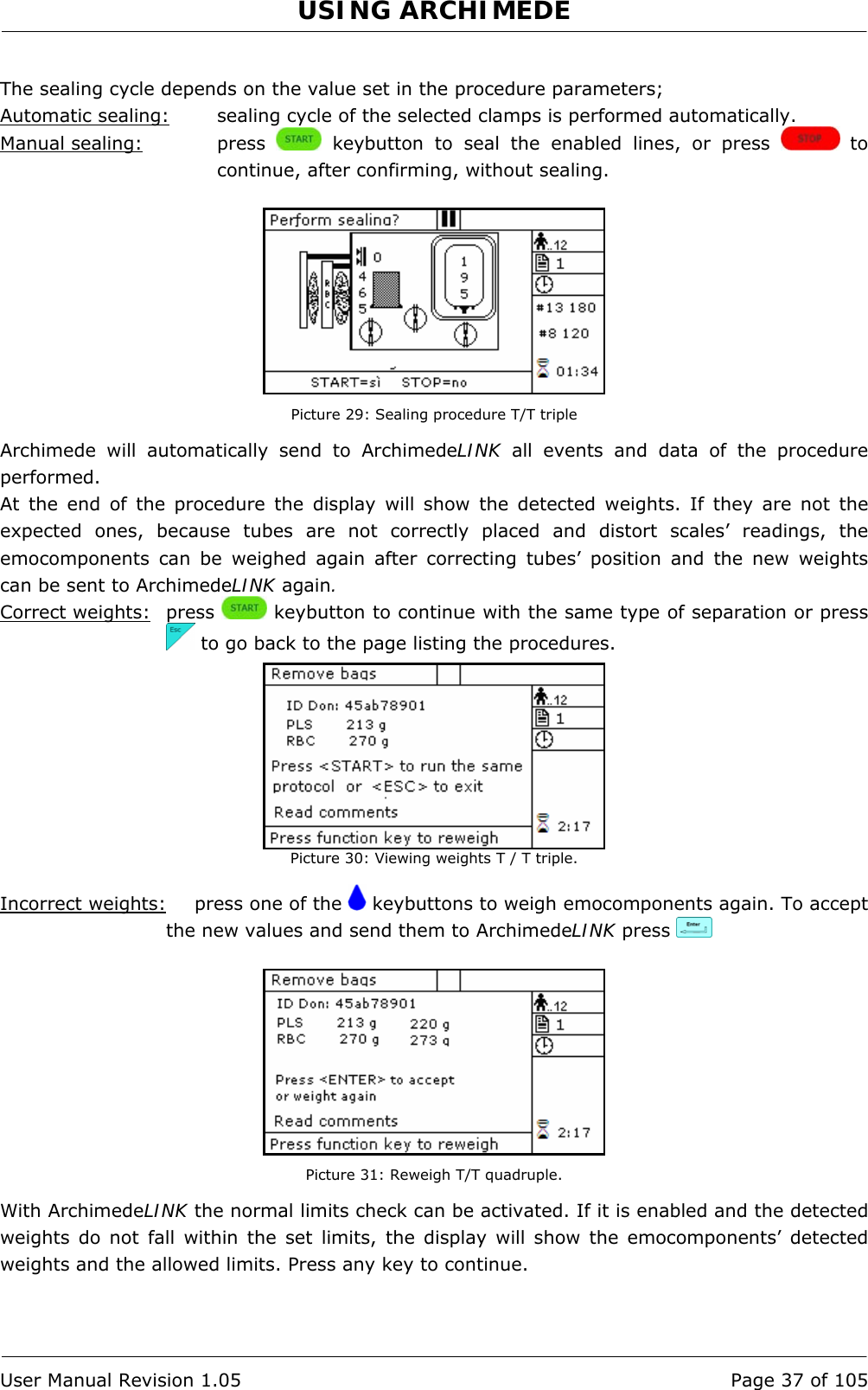 USING ARCHIMEDE   User Manual Revision 1.05  Page 37 of 105  The sealing cycle depends on the value set in the procedure parameters; Automatic sealing:  sealing cycle of the selected clamps is performed automatically. Manual sealing:   press   keybutton to seal the enabled lines, or press   to continue, after confirming, without sealing.   Picture 29: Sealing procedure T/T triple Archimede will automatically send to ArchimedeLINK all events and data of the procedure performed. At the end of the procedure the display will show the detected weights. If they are not the expected ones, because tubes are not correctly placed and distort scales’ readings, the emocomponents can be weighed again after correcting tubes’ position and the new weights can be sent to ArchimedeLINK again. Correct weights: press   keybutton to continue with the same type of separation or press   to go back to the page listing the procedures.  Picture 30: Viewing weights T / T triple.  Incorrect weights:   press one of the   keybuttons to weigh emocomponents again. To accept the new values and send them to ArchimedeLINK press      Picture 31: Reweigh T/T quadruple. With ArchimedeLINK the normal limits check can be activated. If it is enabled and the detected weights do not fall within the set limits, the display will show the emocomponents’ detected weights and the allowed limits. Press any key to continue.  