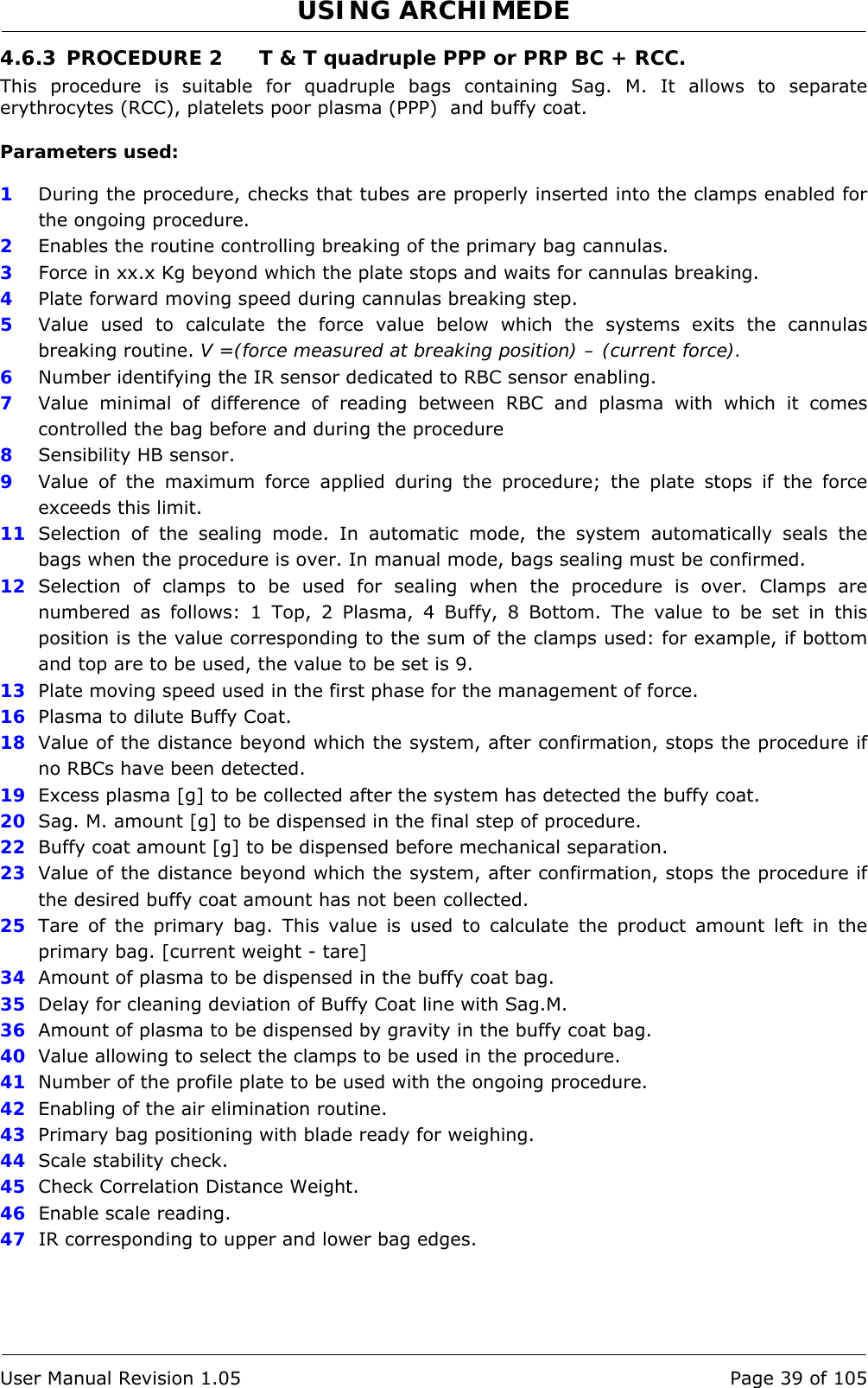 USING ARCHIMEDE   User Manual Revision 1.05  Page 39 of 105 4.6.3 PROCEDURE 2  T &amp; T quadruple PPP or PRP BC + RCC. This procedure is suitable for quadruple bags containing Sag. M. It allows to separate erythrocytes (RCC), platelets poor plasma (PPP)  and buffy coat.  Parameters used:  1  During the procedure, checks that tubes are properly inserted into the clamps enabled for the ongoing procedure. 2  Enables the routine controlling breaking of the primary bag cannulas.  3   Force in xx.x Kg beyond which the plate stops and waits for cannulas breaking. 4  Plate forward moving speed during cannulas breaking step. 5  Value used to calculate the force value below which the systems exits the cannulas breaking routine. V =(force measured at breaking position) – (current force). 6  Number identifying the IR sensor dedicated to RBC sensor enabling.  7  Value minimal of difference of reading between RBC and plasma with which it comes controlled the bag before and during the procedure 8  Sensibility HB sensor. 9  Value of the maximum force applied during the procedure; the plate stops if the force exceeds this limit. 11  Selection of the sealing mode. In automatic mode, the system automatically seals the bags when the procedure is over. In manual mode, bags sealing must be confirmed. 12  Selection of clamps to be used for sealing when the procedure is over. Clamps are numbered as follows: 1 Top, 2 Plasma, 4 Buffy, 8 Bottom. The value to be set in this position is the value corresponding to the sum of the clamps used: for example, if bottom and top are to be used, the value to be set is 9. 13  Plate moving speed used in the first phase for the management of force. 16  Plasma to dilute Buffy Coat. 18  Value of the distance beyond which the system, after confirmation, stops the procedure if no RBCs have been detected. 19  Excess plasma [g] to be collected after the system has detected the buffy coat. 20  Sag. M. amount [g] to be dispensed in the final step of procedure. 22  Buffy coat amount [g] to be dispensed before mechanical separation. 23  Value of the distance beyond which the system, after confirmation, stops the procedure if the desired buffy coat amount has not been collected. 25  Tare of the primary bag. This value is used to calculate the product amount left in the primary bag. [current weight - tare] 34  Amount of plasma to be dispensed in the buffy coat bag. 35  Delay for cleaning deviation of Buffy Coat line with Sag.M. 36  Amount of plasma to be dispensed by gravity in the buffy coat bag. 40  Value allowing to select the clamps to be used in the procedure. 41  Number of the profile plate to be used with the ongoing procedure. 42  Enabling of the air elimination routine. 43  Primary bag positioning with blade ready for weighing. 44  Scale stability check. 45  Check Correlation Distance Weight. 46  Enable scale reading. 47  IR corresponding to upper and lower bag edges. 