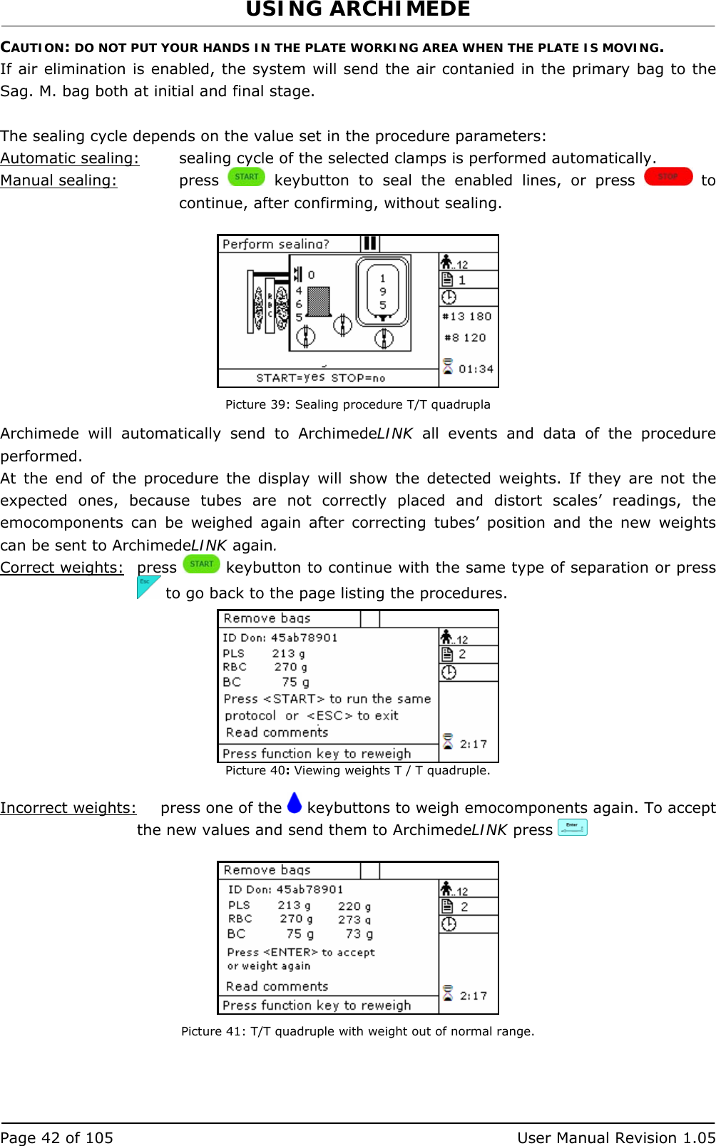 USING ARCHIMEDE   Page 42 of 105  User Manual Revision 1.05 CAUTION: DO NOT PUT YOUR HANDS IN THE PLATE WORKING AREA WHEN THE PLATE IS MOVING. If air elimination is enabled, the system will send the air contanied in the primary bag to the Sag. M. bag both at initial and final stage.  The sealing cycle depends on the value set in the procedure parameters:  Automatic sealing:  sealing cycle of the selected clamps is performed automatically. Manual sealing:   press   keybutton to seal the enabled lines, or press   to continue, after confirming, without sealing.   Picture 39: Sealing procedure T/T quadrupla Archimede will automatically send to ArchimedeLINK all events and data of the procedure performed. At the end of the procedure the display will show the detected weights. If they are not the expected ones, because tubes are not correctly placed and distort scales’ readings, the emocomponents can be weighed again after correcting tubes’ position and the new weights can be sent to ArchimedeLINK again. Correct weights: press   keybutton to continue with the same type of separation or press   to go back to the page listing the procedures.  Picture 40: Viewing weights T / T quadruple.  Incorrect weights:   press one of the   keybuttons to weigh emocomponents again. To accept the new values and send them to ArchimedeLINK press      Picture 41: T/T quadruple with weight out of normal range. 