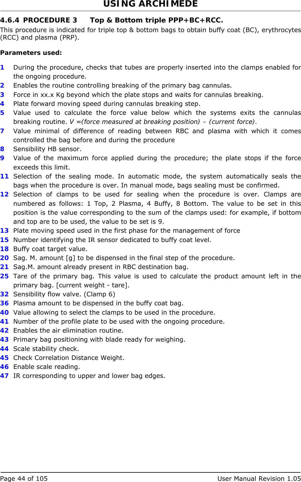 USING ARCHIMEDE   Page 44 of 105  User Manual Revision 1.05 4.6.4 PROCEDURE 3  Top &amp; Bottom triple PPP+BC+RCC. This procedure is indicated for triple top &amp; bottom bags to obtain buffy coat (BC), erythrocytes (RCC) and plasma (PRP).  Parameters used:  1  During the procedure, checks that tubes are properly inserted into the clamps enabled for the ongoing procedure. 2  Enables the routine controlling breaking of the primary bag cannulas.  3   Force in xx.x Kg beyond which the plate stops and waits for cannulas breaking. 4  Plate forward moving speed during cannulas breaking step. 5  Value used to calculate the force value below which the systems exits the cannulas breaking routine. V =(force measured at breaking position) – (current force). 7  Value minimal of difference of reading between RBC and plasma with which it comes controlled the bag before and during the procedure 8  Sensibility HB sensor. 9  Value of the maximum force applied during the procedure; the plate stops if the force exceeds this limit. 11  Selection of the sealing mode. In automatic mode, the system automatically seals the bags when the procedure is over. In manual mode, bags sealing must be confirmed. 12  Selection of clamps to be used for sealing when the procedure is over. Clamps are numbered as follows: 1 Top, 2 Plasma, 4 Buffy, 8 Bottom. The value to be set in this position is the value corresponding to the sum of the clamps used: for example, if bottom and top are to be used, the value to be set is 9. 13  Plate moving speed used in the first phase for the management of force 15  Number identifying the IR sensor dedicated to buffy coat level. 18  Buffy coat target value. 20  Sag. M. amount [g] to be dispensed in the final step of the procedure. 21  Sag.M. amount already present in RBC destination bag. 25  Tare of the primary bag. This value is used to calculate the product amount left in the primary bag. [current weight - tare]. 32  Sensibility flow valve. (Clamp 6) 36  Plasma amount to be dispensed in the buffy coat bag. 40  Value allowing to select the clamps to be used in the procedure. 41  Number of the profile plate to be used with the ongoing procedure. 42  Enables the air elimination routine. 43  Primary bag positioning with blade ready for weighing. 44  Scale stability check. 45  Check Correlation Distance Weight. 46  Enable scale reading. 47  IR corresponding to upper and lower bag edges.  