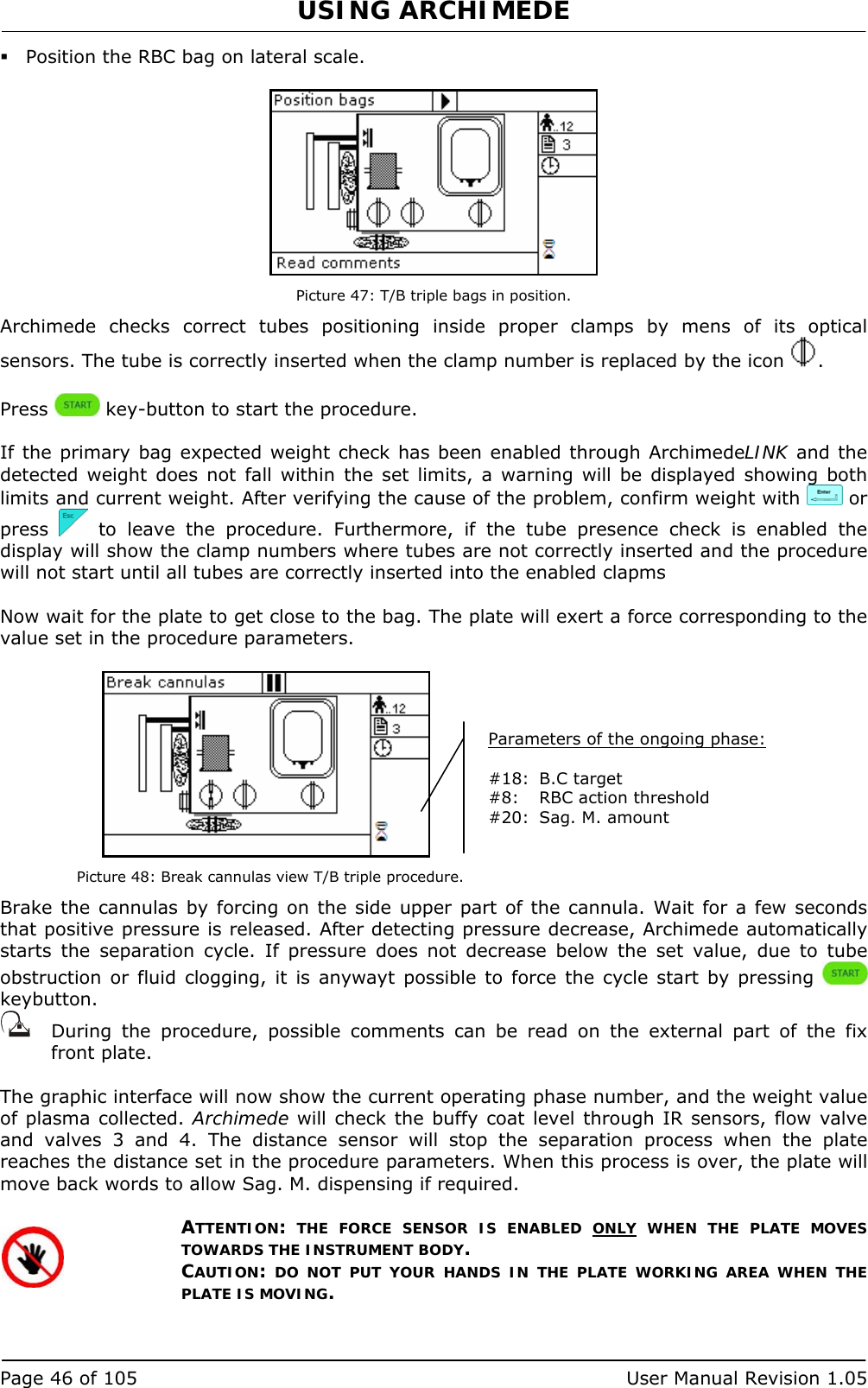 USING ARCHIMEDE   Page 46 of 105  User Manual Revision 1.05  Position the RBC bag on lateral scale.   Picture 47: T/B triple bags in position. Archimede checks correct tubes positioning inside proper clamps by mens of its optical sensors. The tube is correctly inserted when the clamp number is replaced by the icon  .  Press   key-button to start the procedure.  If the primary bag expected weight check has been enabled through ArchimedeLINK and the detected weight does not fall within the set limits, a warning will be displayed showing both limits and current weight. After verifying the cause of the problem, confirm weight with   or press   to leave the procedure. Furthermore, if the tube presence check is enabled the display will show the clamp numbers where tubes are not correctly inserted and the procedure will not start until all tubes are correctly inserted into the enabled clapms  Now wait for the plate to get close to the bag. The plate will exert a force corresponding to the value set in the procedure parameters.   Picture 48: Break cannulas view T/B triple procedure. Brake the cannulas by forcing on the side upper part of the cannula. Wait for a few seconds that positive pressure is released. After detecting pressure decrease, Archimede automatically starts the separation cycle. If pressure does not decrease below the set value, due to tube obstruction or fluid clogging, it is anywayt possible to force the cycle start by pressing   keybutton.    During the procedure, possible comments can be read on the external part of the fix front plate.   The graphic interface will now show the current operating phase number, and the weight value of plasma collected. Archimede will check the buffy coat level through IR sensors, flow valve and valves 3 and 4. The distance sensor will stop the separation process when the plate reaches the distance set in the procedure parameters. When this process is over, the plate will move back words to allow Sag. M. dispensing if required.  ATTENTION: THE FORCE SENSOR IS ENABLED ONLY WHEN THE PLATE MOVES TOWARDS THE INSTRUMENT BODY. CAUTION: DO NOT PUT YOUR HANDS IN THE PLATE WORKING AREA WHEN THE PLATE IS MOVING.   Parameters of the ongoing phase:  #18:  B.C target  #8:  RBC action threshold #20:  Sag. M. amount  