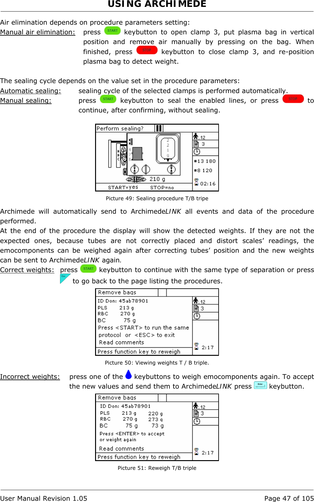 USING ARCHIMEDE   User Manual Revision 1.05  Page 47 of 105 Air elimination depends on procedure parameters setting: Manual air elimination:   press   keybutton to open clamp 3, put plasma bag in vertical position and remove air manually by pressing on the bag. When finished, press   keybutton to close clamp 3, and re-position plasma bag to detect weight.  The sealing cycle depends on the value set in the procedure parameters:  Automatic sealing:  sealing cycle of the selected clamps is performed automatically. Manual sealing:   press   keybutton to seal the enabled lines, or press   to continue, after confirming, without sealing.   Picture 49: Sealing procedure T/B tripe Archimede will automatically send to ArchimedeLINK all events and data of the procedure performed. At the end of the procedure the display will show the detected weights. If they are not the expected ones, because tubes are not correctly placed and distort scales’ readings, the emocomponents can be weighed again after correcting tubes’ position and the new weights can be sent to ArchimedeLINK again. Correct weights: press   keybutton to continue with the same type of separation or press   to go back to the page listing the procedures.  Picture 50: Viewing weights T / B triple. Incorrect weights:   press one of the   keybuttons to weigh emocomponents again. To accept the new values and send them to ArchimedeLINK press   keybutton.  Picture 51: Reweigh T/B triple 