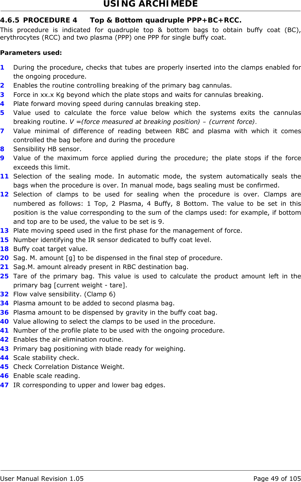 USING ARCHIMEDE   User Manual Revision 1.05  Page 49 of 105 4.6.5 PROCEDURE 4  Top &amp; Bottom quadruple PPP+BC+RCC. This procedure is indicated for quadruple top &amp; bottom bags to obtain buffy coat (BC), erythrocytes (RCC) and two plasma (PPP) one PPP for single buffy coat.  Parameters used:  1  During the procedure, checks that tubes are properly inserted into the clamps enabled for the ongoing procedure. 2  Enables the routine controlling breaking of the primary bag cannulas.  3   Force in xx.x Kg beyond which the plate stops and waits for cannulas breaking. 4  Plate forward moving speed during cannulas breaking step. 5  Value used to calculate the force value below which the systems exits the cannulas breaking routine. V =(force measured at breaking position) – (current force). 7  Value minimal of difference of reading between RBC and plasma with which it comes controlled the bag before and during the procedure 8  Sensibility HB sensor. 9  Value of the maximum force applied during the procedure; the plate stops if the force exceeds this limit. 11  Selection of the sealing mode. In automatic mode, the system automatically seals the bags when the procedure is over. In manual mode, bags sealing must be confirmed. 12  Selection of clamps to be used for sealing when the procedure is over. Clamps are numbered as follows: 1 Top, 2 Plasma, 4 Buffy, 8 Bottom. The value to be set in this position is the value corresponding to the sum of the clamps used: for example, if bottom and top are to be used, the value to be set is 9. 13  Plate moving speed used in the first phase for the management of force. 15  Number identifying the IR sensor dedicated to buffy coat level. 18  Buffy coat target value. 20  Sag. M. amount [g] to be dispensed in the final step of procedure. 21  Sag.M. amount already present in RBC destination bag. 25  Tare of the primary bag. This value is used to calculate the product amount left in the primary bag [current weight - tare]. 32  Flow valve sensibility. (Clamp 6) 34  Plasma amount to be added to second plasma bag. 36  Plasma amount to be dispensed by gravity in the buffy coat bag. 40  Value allowing to select the clamps to be used in the procedure. 41  Number of the profile plate to be used with the ongoing procedure. 42  Enables the air elimination routine. 43  Primary bag positioning with blade ready for weighing. 44  Scale stability check. 45  Check Correlation Distance Weight. 46  Enable scale reading. 47  IR corresponding to upper and lower bag edges. 