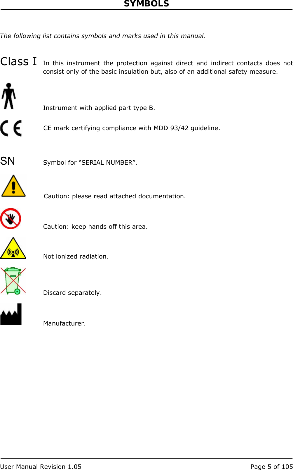 SYMBOLS   User Manual Revision 1.05  Page 5 of 105 The following list contains symbols and marks used in this manual.   Class I  In this instrument the protection against direct and indirect contacts does not consist only of the basic insulation but, also of an additional safety measure.   Instrument with applied part type B.     SN Symbol for “SERIAL NUMBER”.   Caution: please read attached documentation.   Caution: keep hands off this area.   Not ionized radiation.   Discard separately.   Manufacturer.   CE mark certifying compliance with MDD 93/42 guideline. 