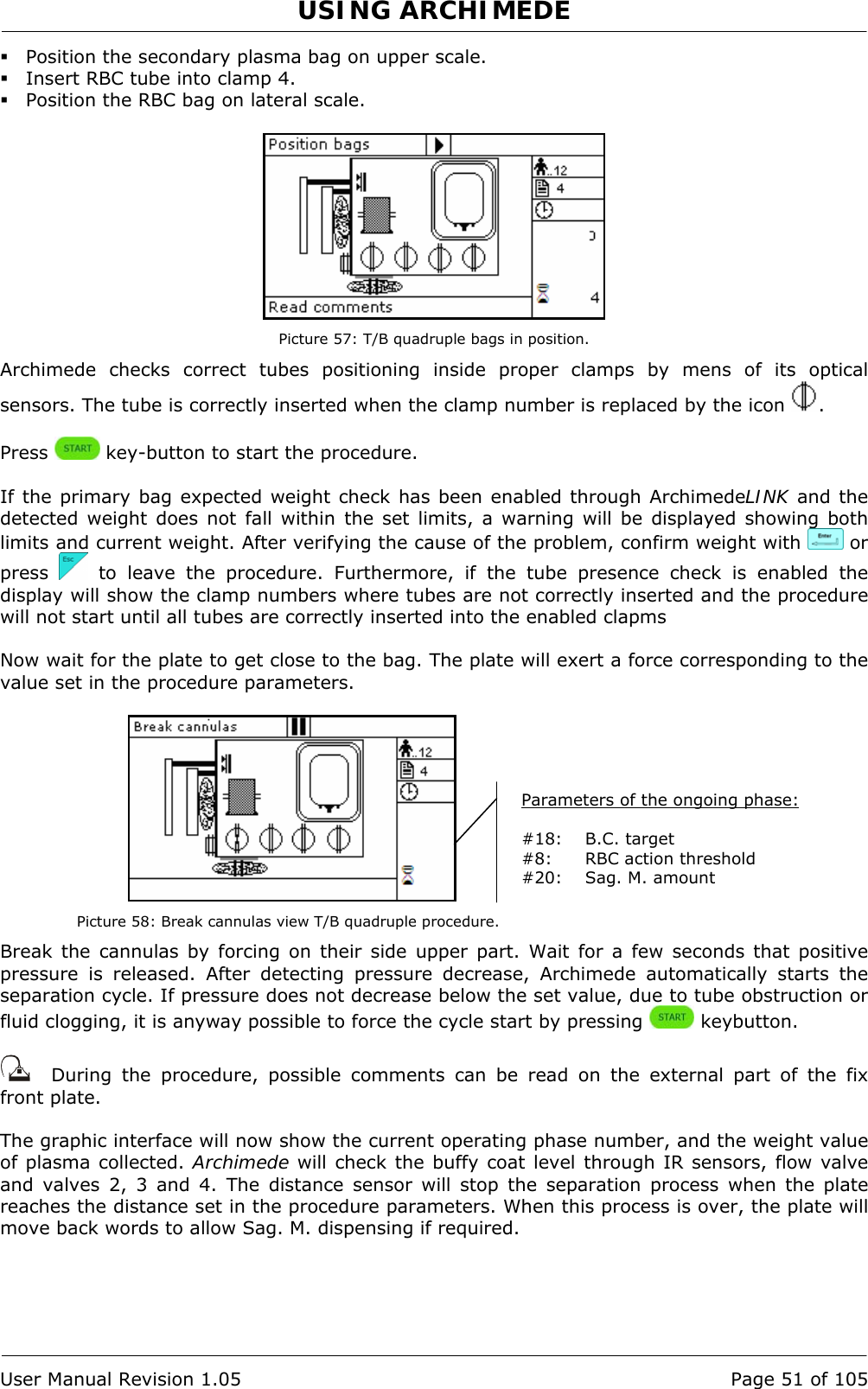 USING ARCHIMEDE   User Manual Revision 1.05  Page 51 of 105  Position the secondary plasma bag on upper scale.  Insert RBC tube into clamp 4.  Position the RBC bag on lateral scale.   Picture 57: T/B quadruple bags in position. Archimede checks correct tubes positioning inside proper clamps by mens of its optical sensors. The tube is correctly inserted when the clamp number is replaced by the icon  .  Press   key-button to start the procedure.  If the primary bag expected weight check has been enabled through ArchimedeLINK and the detected weight does not fall within the set limits, a warning will be displayed showing both limits and current weight. After verifying the cause of the problem, confirm weight with   or press   to leave the procedure. Furthermore, if the tube presence check is enabled the display will show the clamp numbers where tubes are not correctly inserted and the procedure will not start until all tubes are correctly inserted into the enabled clapms  Now wait for the plate to get close to the bag. The plate will exert a force corresponding to the value set in the procedure parameters.   Picture 58: Break cannulas view T/B quadruple procedure. Break the cannulas by forcing on their side upper part. Wait for a few seconds that positive pressure is released. After detecting pressure decrease, Archimede automatically starts the separation cycle. If pressure does not decrease below the set value, due to tube obstruction or fluid clogging, it is anyway possible to force the cycle start by pressing   keybutton.     During the procedure, possible comments can be read on the external part of the fix front plate.   The graphic interface will now show the current operating phase number, and the weight value of plasma collected. Archimede will check the buffy coat level through IR sensors, flow valve and valves 2, 3 and 4. The distance sensor will stop the separation process when the plate reaches the distance set in the procedure parameters. When this process is over, the plate will move back words to allow Sag. M. dispensing if required. Parameters of the ongoing phase:  #18: B.C. target #8:  RBC action threshold #20:  Sag. M. amount 