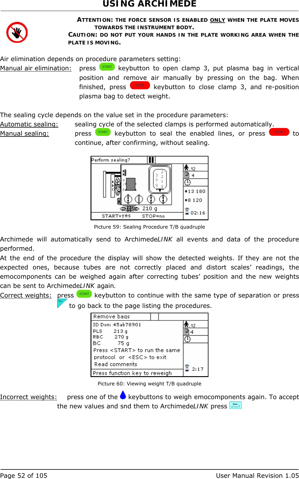 USING ARCHIMEDE   Page 52 of 105  User Manual Revision 1.05 ATTENTION: THE FORCE SENSOR IS ENABLED ONLY WHEN THE PLATE MOVES TOWARDS THE INSTRUMENT BODY. CAUTION: DO NOT PUT YOUR HANDS IN THE PLATE WORKING AREA WHEN THE PLATE IS MOVING.  Air elimination depends on procedure parameters setting: Manual air elimination:   press   keybutton to open clamp 3, put plasma bag in vertical position and remove air manually by pressing on the bag. When finished, press   keybutton to close clamp 3, and re-position plasma bag to detect weight.  The sealing cycle depends on the value set in the procedure parameters:  Automatic sealing:  sealing cycle of the selected clamps is performed automatically. Manual sealing:   press   keybutton to seal the enabled lines, or press   to continue, after confirming, without sealing.   Picture 59: Sealing Procedure T/B quadruple Archimede will automatically send to ArchimedeLINK all events and data of the procedure performed. At the end of the procedure the display will show the detected weights. If they are not the expected ones, because tubes are not correctly placed and distort scales’ readings, the emocomponents can be weighed again after correcting tubes’ position and the new weights can be sent to ArchimedeLINK again. Correct weights: press   keybutton to continue with the same type of separation or press   to go back to the page listing the procedures.  Picture 60: Viewing weight T/B quadruple Incorrect weights:   press one of the   keybuttons to weigh emocomponents again. To accept the new values and snd them to ArchimedeLINK press     