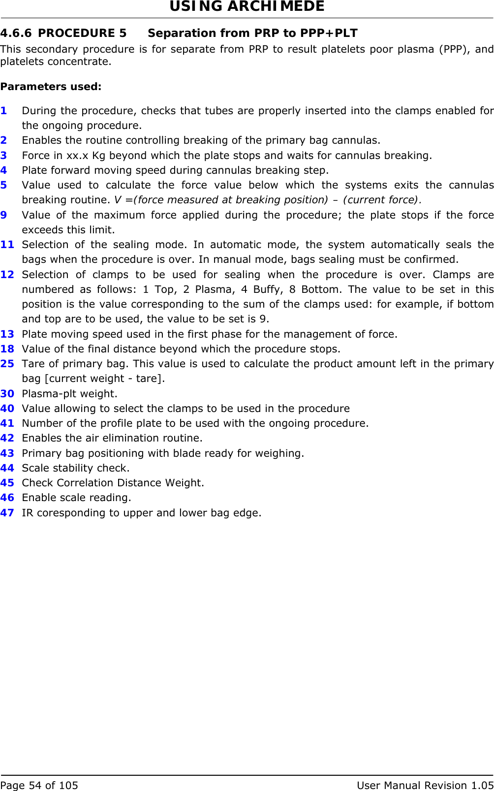 USING ARCHIMEDE   Page 54 of 105  User Manual Revision 1.05 4.6.6 PROCEDURE 5  Separation from PRP to PPP+PLT  This secondary procedure is for separate from PRP to result platelets poor plasma (PPP), and platelets concentrate.  Parameters used:  1  During the procedure, checks that tubes are properly inserted into the clamps enabled for the ongoing procedure. 2  Enables the routine controlling breaking of the primary bag cannulas.  3   Force in xx.x Kg beyond which the plate stops and waits for cannulas breaking. 4  Plate forward moving speed during cannulas breaking step. 5  Value used to calculate the force value below which the systems exits the cannulas breaking routine. V =(force measured at breaking position) – (current force). 9  Value of the maximum force applied during the procedure; the plate stops if the force exceeds this limit. 11  Selection of the sealing mode. In automatic mode, the system automatically seals the bags when the procedure is over. In manual mode, bags sealing must be confirmed. 12  Selection of clamps to be used for sealing when the procedure is over. Clamps are numbered as follows: 1 Top, 2 Plasma, 4 Buffy, 8 Bottom. The value to be set in this position is the value corresponding to the sum of the clamps used: for example, if bottom and top are to be used, the value to be set is 9. 13  Plate moving speed used in the first phase for the management of force. 18  Value of the final distance beyond which the procedure stops. 25  Tare of primary bag. This value is used to calculate the product amount left in the primary bag [current weight - tare]. 30  Plasma-plt weight. 40  Value allowing to select the clamps to be used in the procedure 41  Number of the profile plate to be used with the ongoing procedure. 42  Enables the air elimination routine. 43  Primary bag positioning with blade ready for weighing. 44  Scale stability check. 45  Check Correlation Distance Weight. 46  Enable scale reading. 47  IR coresponding to upper and lower bag edge. 