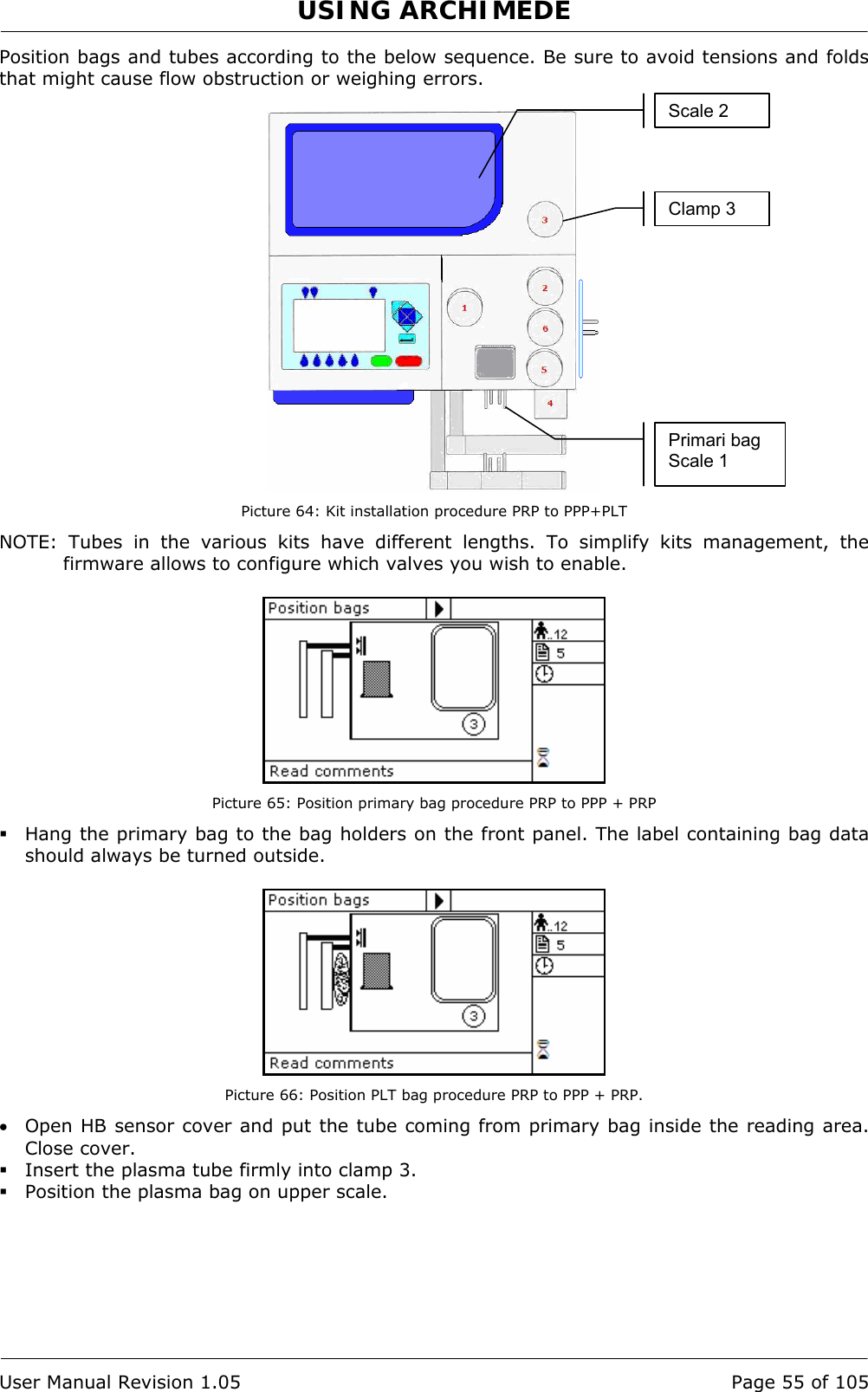 USING ARCHIMEDE   User Manual Revision 1.05  Page 55 of 105 Position bags and tubes according to the below sequence. Be sure to avoid tensions and folds that might cause flow obstruction or weighing errors.   Picture 64: Kit installation procedure PRP to PPP+PLT NOTE: Tubes in the various kits have different lengths. To simplify kits management, the firmware allows to configure which valves you wish to enable.   Picture 65: Position primary bag procedure PRP to PPP + PRP  Hang the primary bag to the bag holders on the front panel. The label containing bag data should always be turned outside.   Picture 66: Position PLT bag procedure PRP to PPP + PRP. • Open HB sensor cover and put the tube coming from primary bag inside the reading area. Close cover.  Insert the plasma tube firmly into clamp 3.  Position the plasma bag on upper scale. Primari bag Scale 1 Clamp 3 Scale 2 