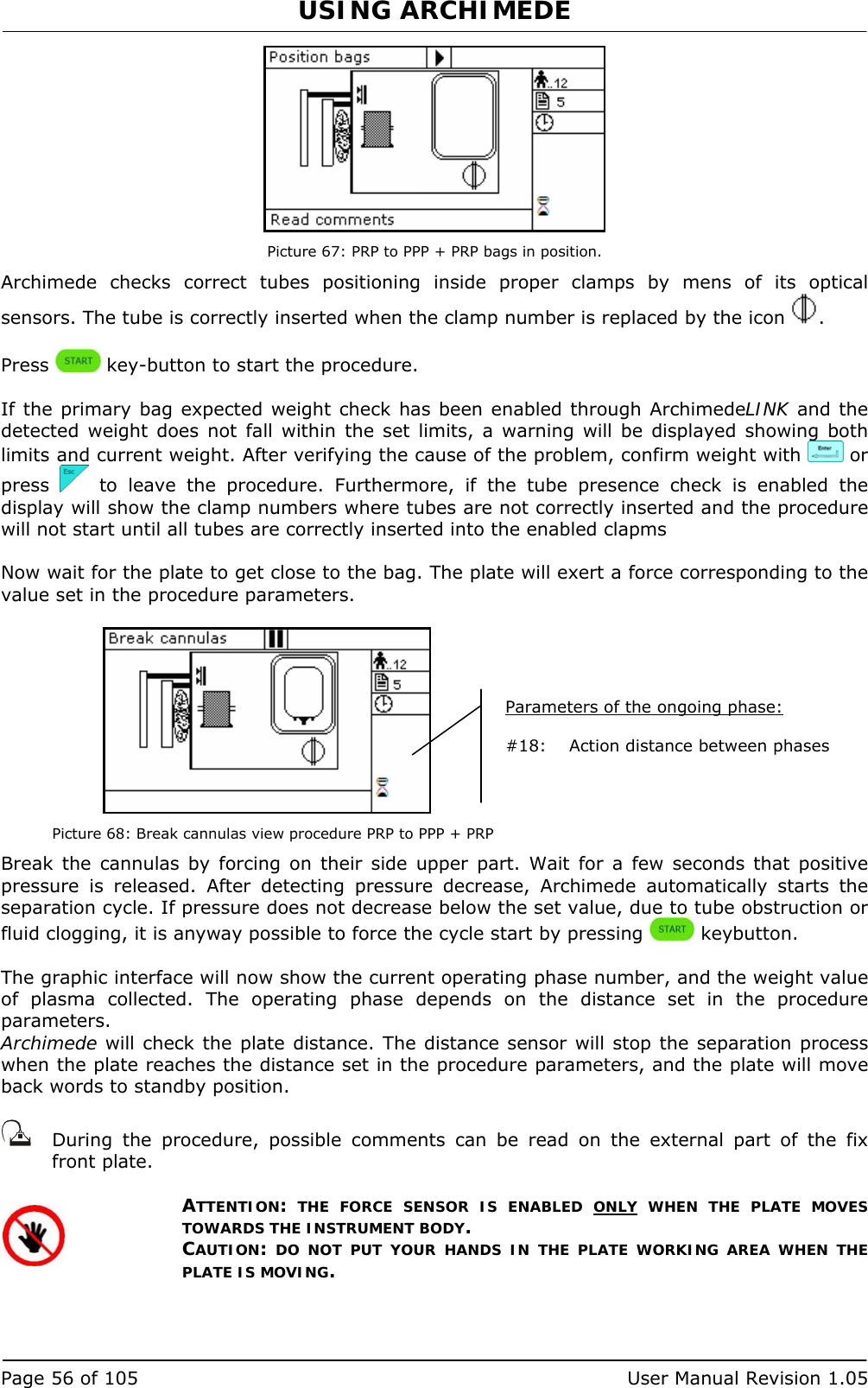 USING ARCHIMEDE   Page 56 of 105  User Manual Revision 1.05  Picture 67: PRP to PPP + PRP bags in position. Archimede checks correct tubes positioning inside proper clamps by mens of its optical sensors. The tube is correctly inserted when the clamp number is replaced by the icon  .  Press   key-button to start the procedure.  If the primary bag expected weight check has been enabled through ArchimedeLINK and the detected weight does not fall within the set limits, a warning will be displayed showing both limits and current weight. After verifying the cause of the problem, confirm weight with   or press   to leave the procedure. Furthermore, if the tube presence check is enabled the display will show the clamp numbers where tubes are not correctly inserted and the procedure will not start until all tubes are correctly inserted into the enabled clapms  Now wait for the plate to get close to the bag. The plate will exert a force corresponding to the value set in the procedure parameters.   Picture 68: Break cannulas view procedure PRP to PPP + PRP Break the cannulas by forcing on their side upper part. Wait for a few seconds that positive pressure is released. After detecting pressure decrease, Archimede automatically starts the separation cycle. If pressure does not decrease below the set value, due to tube obstruction or fluid clogging, it is anyway possible to force the cycle start by pressing   keybutton.  The graphic interface will now show the current operating phase number, and the weight value of plasma collected. The operating phase depends on the distance set in the procedure parameters. Archimede will check the plate distance. The distance sensor will stop the separation process when the plate reaches the distance set in the procedure parameters, and the plate will move back words to standby position.     During the procedure, possible comments can be read on the external part of the fix front plate.   ATTENTION: THE FORCE SENSOR IS ENABLED ONLY WHEN THE PLATE MOVES TOWARDS THE INSTRUMENT BODY. CAUTION: DO NOT PUT YOUR HANDS IN THE PLATE WORKING AREA WHEN THE PLATE IS MOVING.   Parameters of the ongoing phase:  #18:  Action distance between phases  