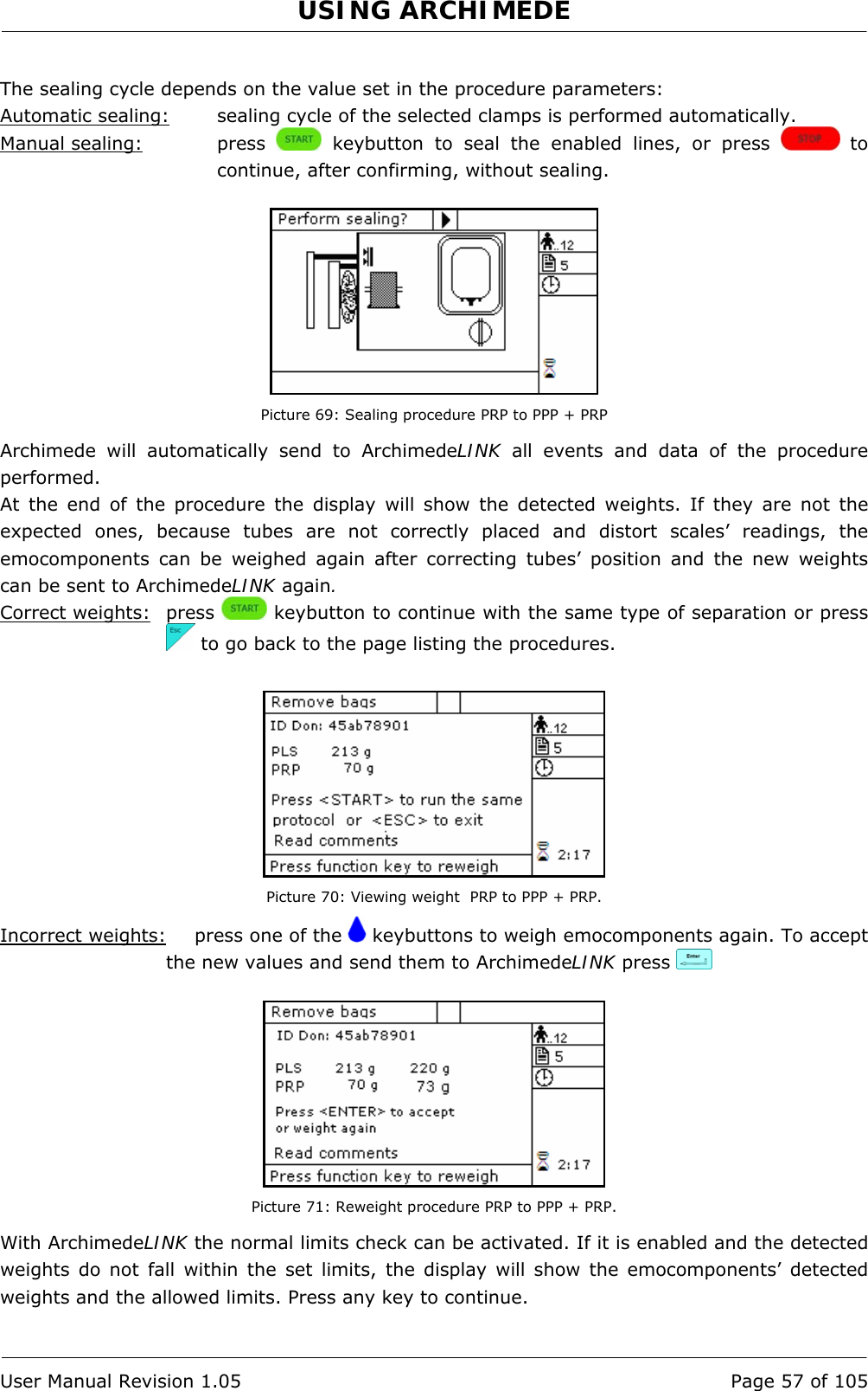 USING ARCHIMEDE   User Manual Revision 1.05  Page 57 of 105  The sealing cycle depends on the value set in the procedure parameters:  Automatic sealing:  sealing cycle of the selected clamps is performed automatically. Manual sealing:   press   keybutton to seal the enabled lines, or press   to continue, after confirming, without sealing.   Picture 69: Sealing procedure PRP to PPP + PRP Archimede will automatically send to ArchimedeLINK all events and data of the procedure performed. At the end of the procedure the display will show the detected weights. If they are not the expected ones, because tubes are not correctly placed and distort scales’ readings, the emocomponents can be weighed again after correcting tubes’ position and the new weights can be sent to ArchimedeLINK again. Correct weights: press   keybutton to continue with the same type of separation or press   to go back to the page listing the procedures.   Picture 70: Viewing weight  PRP to PPP + PRP. Incorrect weights:   press one of the   keybuttons to weigh emocomponents again. To accept the new values and send them to ArchimedeLINK press      Picture 71: Reweight procedure PRP to PPP + PRP. With ArchimedeLINK the normal limits check can be activated. If it is enabled and the detected weights do not fall within the set limits, the display will show the emocomponents’ detected weights and the allowed limits. Press any key to continue.  