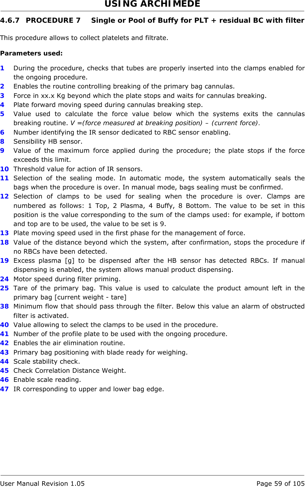 USING ARCHIMEDE   User Manual Revision 1.05  Page 59 of 105 4.6.7  PROCEDURE 7  Single or Pool of Buffy for PLT + residual BC with filter  This procedure allows to collect platelets and filtrate.  Parameters used:  1  During the procedure, checks that tubes are properly inserted into the clamps enabled for the ongoing procedure. 2  Enables the routine controlling breaking of the primary bag cannulas.  3   Force in xx.x Kg beyond which the plate stops and waits for cannulas breaking. 4  Plate forward moving speed during cannulas breaking step. 5  Value used to calculate the force value below which the systems exits the cannulas breaking routine. V =(force measured at breaking position) – (current force). 6  Number identifying the IR sensor dedicated to RBC sensor enabling.  8  Sensibility HB sensor. 9  Value of the maximum force applied during the procedure; the plate stops if the force exceeds this limit. 10  Threshold value for action of IR sensors. 11  Selection of the sealing mode. In automatic mode, the system automatically seals the bags when the procedure is over. In manual mode, bags sealing must be confirmed. 12  Selection of clamps to be used for sealing when the procedure is over. Clamps are numbered as follows: 1 Top, 2 Plasma, 4 Buffy, 8 Bottom. The value to be set in this position is the value corresponding to the sum of the clamps used: for example, if bottom and top are to be used, the value to be set is 9. 13  Plate moving speed used in the first phase for the management of force. 18  Value of the distance beyond which the system, after confirmation, stops the procedure if no RBCs have been detected.  19  Excess plasma [g] to be dispensed after the HB sensor has detected RBCs. If manual dispensing is enabled, the system allows manual product dispensing. 24  Motor speed during filter priming. 25  Tare of the primary bag. This value is used to calculate the product amount left in the primary bag [current weight - tare] 38  Minimum flow that should pass through the filter. Below this value an alarm of obstructed filter is activated. 40  Value allowing to select the clamps to be used in the procedure. 41  Number of the profile plate to be used with the ongoing procedure. 42  Enables the air elimination routine. 43  Primary bag positioning with blade ready for weighing. 44  Scale stability check. 45  Check Correlation Distance Weight. 46  Enable scale reading. 47  IR corresponding to upper and lower bag edge. 