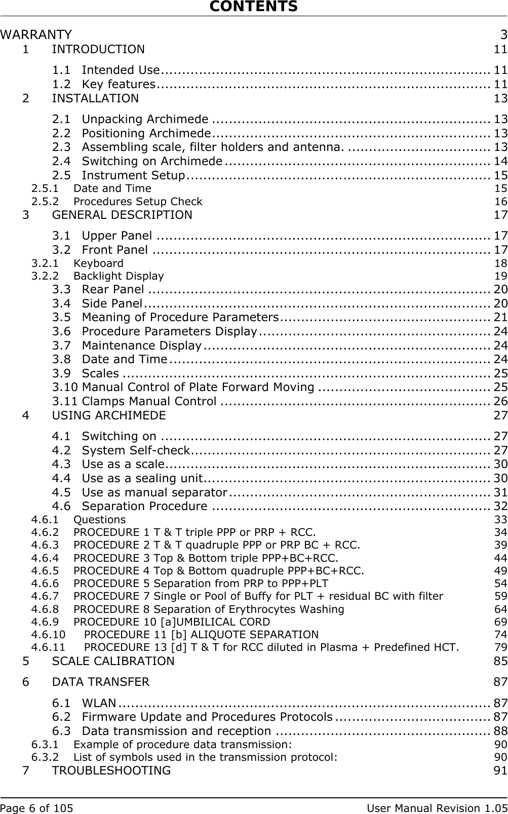 CONTENTS   Page 6 of 105  User Manual Revision 1.05 WARRANTY  3 1 INTRODUCTION 11 1.1 Intended Use.............................................................................. 11 1.2 Key features............................................................................... 11 2 INSTALLATION 13 2.1 Unpacking Archimede .................................................................. 13 2.2 Positioning Archimede.................................................................. 13 2.3 Assembling scale, filter holders and antenna. .................................. 13 2.4 Switching on Archimede ............................................................... 14 2.5 Instrument Setup........................................................................ 15 2.5.1 Date and Time  15 2.5.2 Procedures Setup Check  16 3 GENERAL DESCRIPTION  17 3.1 Upper Panel ............................................................................... 17 3.2 Front Panel ................................................................................ 17 3.2.1 Keyboard  18 3.2.2 Backlight Display  19 3.3 Rear Panel ................................................................................. 20 3.4 Side Panel.................................................................................. 20 3.5 Meaning of Procedure Parameters.................................................. 21 3.6 Procedure Parameters Display....................................................... 24 3.7 Maintenance Display.................................................................... 24 3.8 Date and Time............................................................................ 24 3.9 Scales ....................................................................................... 25 3.10 Manual Control of Plate Forward Moving ......................................... 25 3.11 Clamps Manual Control ................................................................ 26 4 USING ARCHIMEDE  27 4.1 Switching on .............................................................................. 27 4.2 System Self-check....................................................................... 27 4.3 Use as a scale............................................................................. 30 4.4 Use as a sealing unit.................................................................... 30 4.5 Use as manual separator.............................................................. 31 4.6 Separation Procedure .................................................................. 32 4.6.1 Questions  33 4.6.2 PROCEDURE 1 T &amp; T triple PPP or PRP + RCC.  34 4.6.3 PROCEDURE 2 T &amp; T quadruple PPP or PRP BC + RCC.  39 4.6.4 PROCEDURE 3 Top &amp; Bottom triple PPP+BC+RCC.  44 4.6.5 PROCEDURE 4 Top &amp; Bottom quadruple PPP+BC+RCC.  49 4.6.6 PROCEDURE 5 Separation from PRP to PPP+PLT  54 4.6.7 PROCEDURE 7 Single or Pool of Buffy for PLT + residual BC with filter  59 4.6.8 PROCEDURE 8 Separation of Erythrocytes Washing  64 4.6.9 PROCEDURE 10 [a]UMBILICAL CORD  69 4.6.10 PROCEDURE 11 [b] ALIQUOTE SEPARATION  74 4.6.11 PROCEDURE 13 [d] T &amp; T for RCC diluted in Plasma + Predefined HCT.  79 5 SCALE CALIBRATION  85 6 DATA TRANSFER  87 6.1 WLAN ........................................................................................ 87 6.2 Firmware Update and Procedures Protocols ..................................... 87 6.3 Data transmission and reception ................................................... 88 6.3.1 Example of procedure data transmission:  90 6.3.2 List of symbols used in the transmission protocol:  90 7 TROUBLESHOOTING 91 