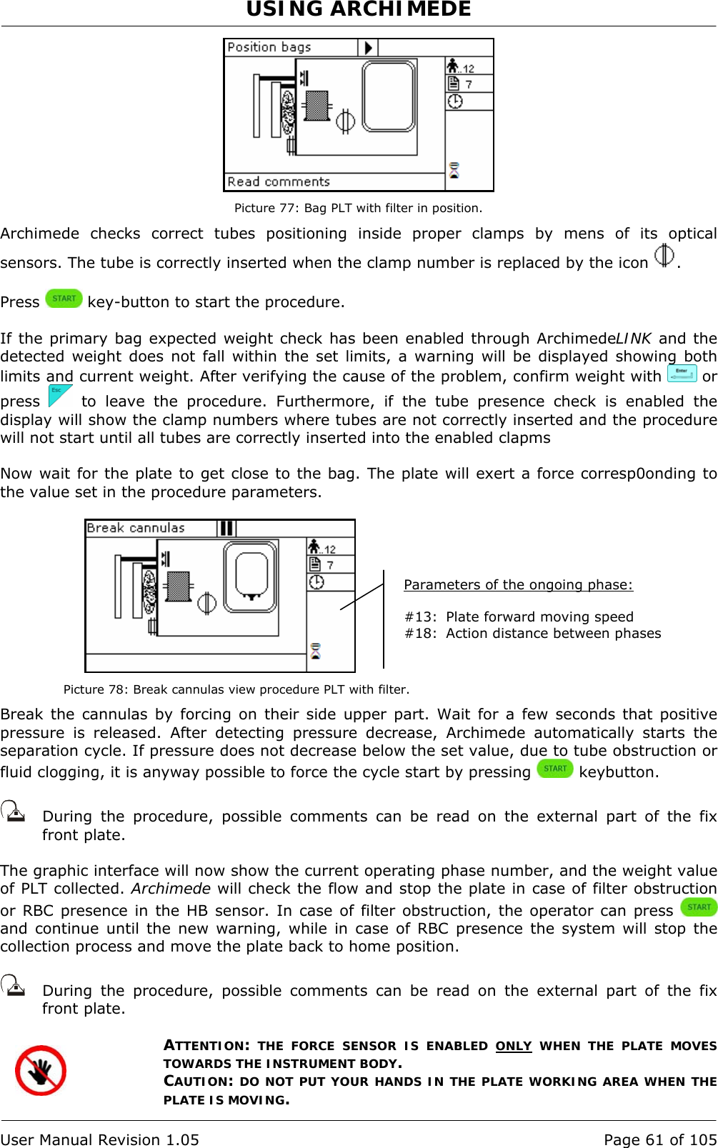 USING ARCHIMEDE   User Manual Revision 1.05  Page 61 of 105  Picture 77: Bag PLT with filter in position. Archimede checks correct tubes positioning inside proper clamps by mens of its optical sensors. The tube is correctly inserted when the clamp number is replaced by the icon  .  Press   key-button to start the procedure.  If the primary bag expected weight check has been enabled through ArchimedeLINK and the detected weight does not fall within the set limits, a warning will be displayed showing both limits and current weight. After verifying the cause of the problem, confirm weight with   or press   to leave the procedure. Furthermore, if the tube presence check is enabled the display will show the clamp numbers where tubes are not correctly inserted and the procedure will not start until all tubes are correctly inserted into the enabled clapms  Now wait for the plate to get close to the bag. The plate will exert a force corresp0onding to the value set in the procedure parameters.   Picture 78: Break cannulas view procedure PLT with filter. Break the cannulas by forcing on their side upper part. Wait for a few seconds that positive pressure is released. After detecting pressure decrease, Archimede automatically starts the separation cycle. If pressure does not decrease below the set value, due to tube obstruction or fluid clogging, it is anyway possible to force the cycle start by pressing   keybutton.     During the procedure, possible comments can be read on the external part of the fix front plate.   The graphic interface will now show the current operating phase number, and the weight value of PLT collected. Archimede will check the flow and stop the plate in case of filter obstruction or RBC presence in the HB sensor. In case of filter obstruction, the operator can press   and continue until the new warning, while in case of RBC presence the system will stop the collection process and move the plate back to home position.     During the procedure, possible comments can be read on the external part of the fix front plate.   ATTENTION: THE FORCE SENSOR IS ENABLED ONLY WHEN THE PLATE MOVES TOWARDS THE INSTRUMENT BODY. CAUTION: DO NOT PUT YOUR HANDS IN THE PLATE WORKING AREA WHEN THE PLATE IS MOVING. Parameters of the ongoing phase:  #13:  Plate forward moving speed #18:  Action distance between phases 