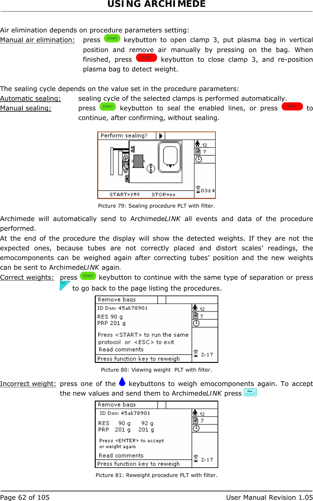 USING ARCHIMEDE   Page 62 of 105  User Manual Revision 1.05  Air elimination depends on procedure parameters setting: Manual air elimination:   press   keybutton to open clamp 3, put plasma bag in vertical position and remove air manually by pressing on the bag. When finished, press   keybutton to close clamp 3, and re-position plasma bag to detect weight.  The sealing cycle depends on the value set in the procedure parameters:  Automatic sealing:  sealing cycle of the selected clamps is performed automatically. Manual sealing:   press   keybutton to seal the enabled lines, or press   to continue, after confirming, without sealing.   Picture 79: Sealing procedure PLT with filter. Archimede will automatically send to ArchimedeLINK all events and data of the procedure performed. At the end of the procedure the display will show the detected weights. If they are not the expected ones, because tubes are not correctly placed and distort scales’ readings, the emocomponents can be weighed again after correcting tubes’ position and the new weights can be sent to ArchimedeLINK again. Correct weights: press   keybutton to continue with the same type of separation or press   to go back to the page listing the procedures.  Picture 80: Viewing weight  PLT with filter. Incorrect weight:  press one of the   keybuttons to weigh emocomponents again. To accept the new values and send them to ArchimedeLINK press     Picture 81: Reweight procedure PLT with filter. 