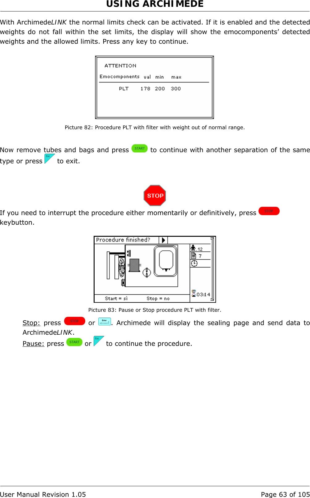 USING ARCHIMEDE   User Manual Revision 1.05  Page 63 of 105 With ArchimedeLINK the normal limits check can be activated. If it is enabled and the detected weights do not fall within the set limits, the display will show the emocomponents’ detected weights and the allowed limits. Press any key to continue.   Picture 82: Procedure PLT with filter with weight out of normal range.  Now remove tubes and bags and press   to continue with another separation of the same type or press   to exit.    If you need to interrupt the procedure either momentarily or definitively, press   keybutton.   Picture 83: Pause or Stop procedure PLT with filter. Stop: press   or  . Archimede will display the sealing page and send data to ArchimedeLINK. Pause: press   or   to continue the procedure. 