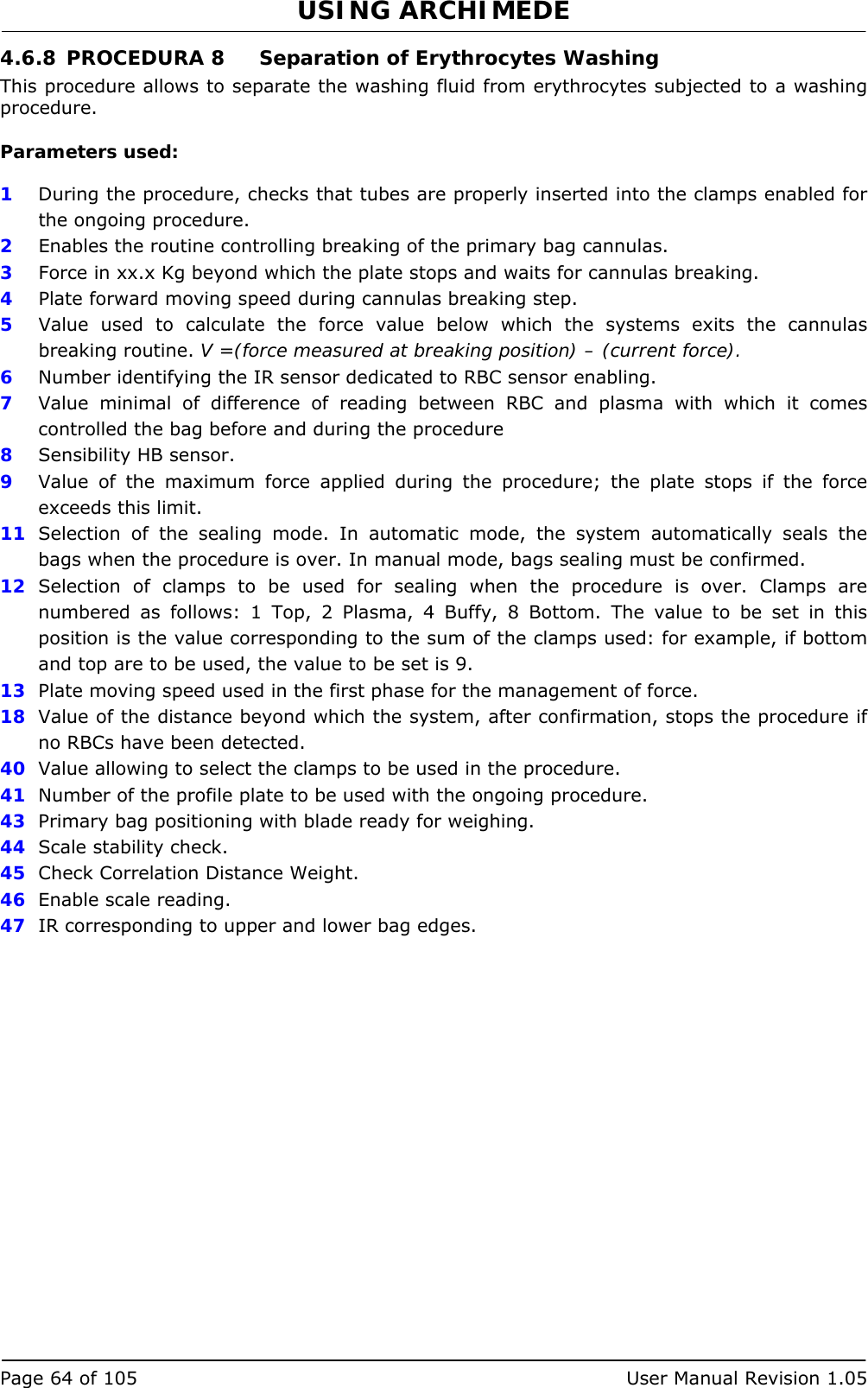 USING ARCHIMEDE   Page 64 of 105  User Manual Revision 1.05 4.6.8 PROCEDURA 8  Separation of Erythrocytes Washing This procedure allows to separate the washing fluid from erythrocytes subjected to a washing procedure.  Parameters used:  1  During the procedure, checks that tubes are properly inserted into the clamps enabled for the ongoing procedure. 2  Enables the routine controlling breaking of the primary bag cannulas.  3   Force in xx.x Kg beyond which the plate stops and waits for cannulas breaking. 4  Plate forward moving speed during cannulas breaking step. 5  Value used to calculate the force value below which the systems exits the cannulas breaking routine. V =(force measured at breaking position) – (current force). 6  Number identifying the IR sensor dedicated to RBC sensor enabling.  7  Value minimal of difference of reading between RBC and plasma with which it comes controlled the bag before and during the procedure 8  Sensibility HB sensor. 9  Value of the maximum force applied during the procedure; the plate stops if the force exceeds this limit. 11  Selection of the sealing mode. In automatic mode, the system automatically seals the bags when the procedure is over. In manual mode, bags sealing must be confirmed. 12  Selection of clamps to be used for sealing when the procedure is over. Clamps are numbered as follows: 1 Top, 2 Plasma, 4 Buffy, 8 Bottom. The value to be set in this position is the value corresponding to the sum of the clamps used: for example, if bottom and top are to be used, the value to be set is 9. 13  Plate moving speed used in the first phase for the management of force. 18  Value of the distance beyond which the system, after confirmation, stops the procedure if no RBCs have been detected. 40  Value allowing to select the clamps to be used in the procedure. 41  Number of the profile plate to be used with the ongoing procedure. 43  Primary bag positioning with blade ready for weighing. 44  Scale stability check. 45  Check Correlation Distance Weight. 46  Enable scale reading. 47  IR corresponding to upper and lower bag edges. 