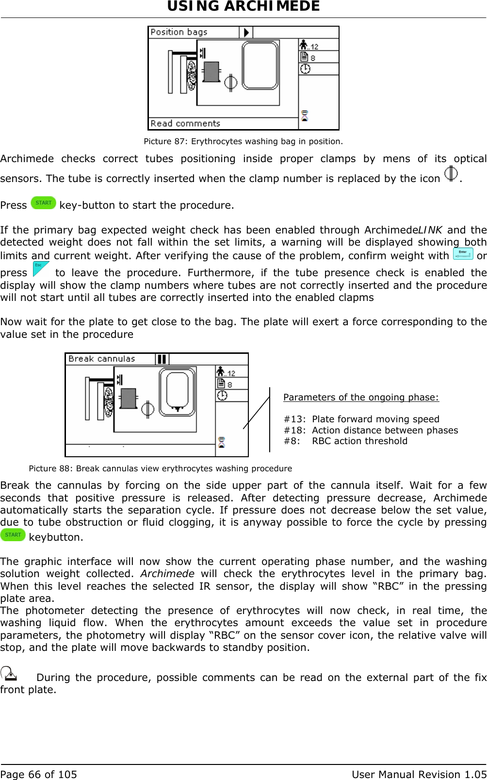 USING ARCHIMEDE   Page 66 of 105  User Manual Revision 1.05  Picture 87: Erythrocytes washing bag in position. Archimede checks correct tubes positioning inside proper clamps by mens of its optical sensors. The tube is correctly inserted when the clamp number is replaced by the icon  .  Press   key-button to start the procedure.  If the primary bag expected weight check has been enabled through ArchimedeLINK and the detected weight does not fall within the set limits, a warning will be displayed showing both limits and current weight. After verifying the cause of the problem, confirm weight with   or press   to leave the procedure. Furthermore, if the tube presence check is enabled the display will show the clamp numbers where tubes are not correctly inserted and the procedure will not start until all tubes are correctly inserted into the enabled clapms  Now wait for the plate to get close to the bag. The plate will exert a force corresponding to the value set in the procedure    Picture 88: Break cannulas view erythrocytes washing procedure Break the cannulas by forcing on the side upper part of the cannula itself. Wait for a few seconds that positive pressure is released. After detecting pressure decrease, Archimede automatically starts the separation cycle. If pressure does not decrease below the set value, due to tube obstruction or fluid clogging, it is anyway possible to force the cycle by pressing  keybutton.  The graphic interface will now show the current operating phase number, and the washing solution weight collected. Archimede will check the erythrocytes level in the primary bag. When this level reaches the selected IR sensor, the display will show “RBC” in the pressing plate area.  The photometer detecting the presence of erythrocytes will now check, in real time, the washing liquid flow. When the erythrocytes amount exceeds the value set in procedure parameters, the photometry will display “RBC” on the sensor cover icon, the relative valve will stop, and the plate will move backwards to standby position.     During the procedure, possible comments can be read on the external part of the fix front plate. Parameters of the ongoing phase:  #13:  Plate forward moving speed #18:  Action distance between phases #8:  RBC action threshold 