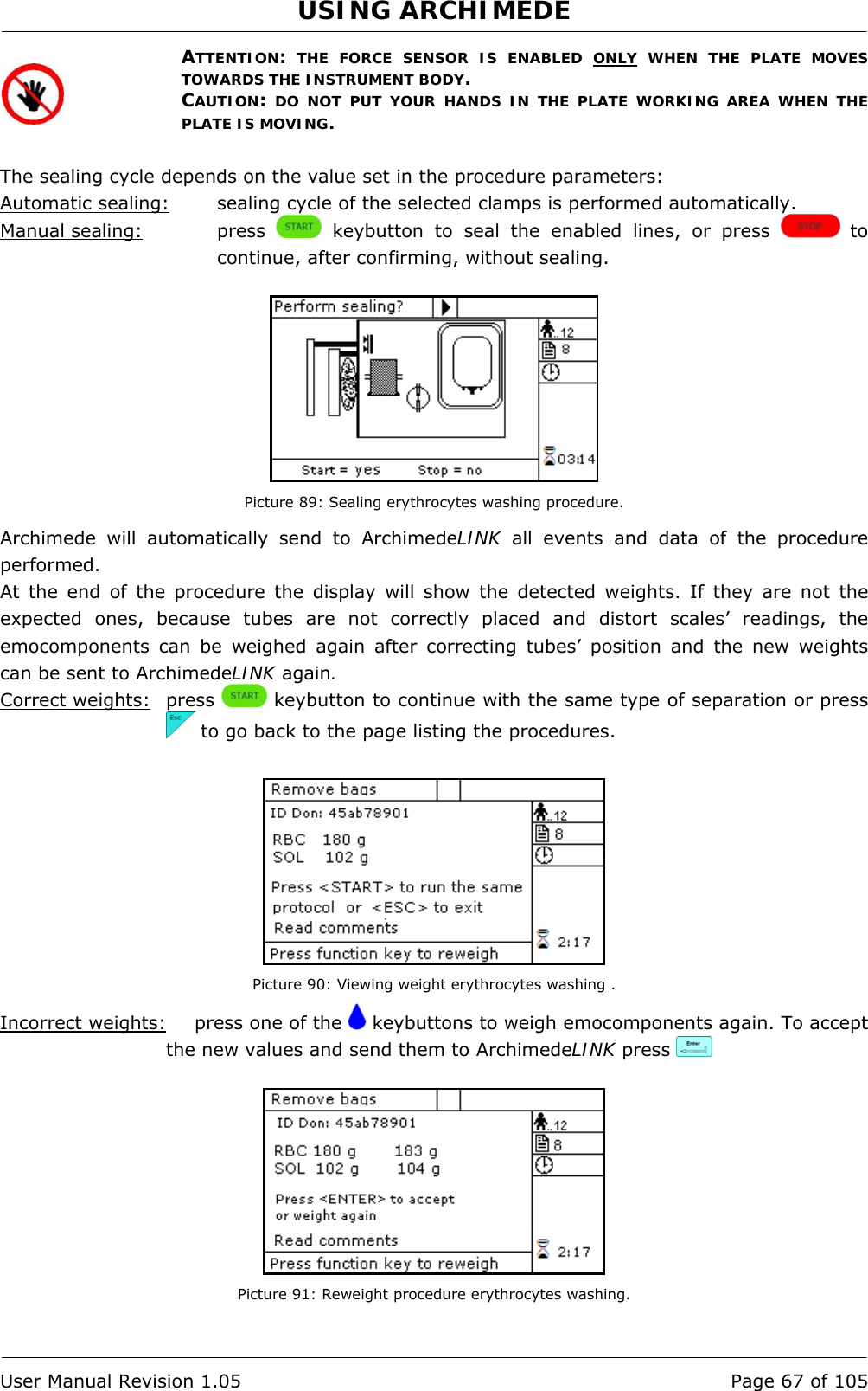 USING ARCHIMEDE   User Manual Revision 1.05  Page 67 of 105 ATTENTION: THE FORCE SENSOR IS ENABLED ONLY WHEN THE PLATE MOVES TOWARDS THE INSTRUMENT BODY. CAUTION: DO NOT PUT YOUR HANDS IN THE PLATE WORKING AREA WHEN THE PLATE IS MOVING.  The sealing cycle depends on the value set in the procedure parameters:  Automatic sealing:  sealing cycle of the selected clamps is performed automatically. Manual sealing:   press   keybutton to seal the enabled lines, or press   to continue, after confirming, without sealing.   Picture 89: Sealing erythrocytes washing procedure. Archimede will automatically send to ArchimedeLINK all events and data of the procedure performed. At the end of the procedure the display will show the detected weights. If they are not the expected ones, because tubes are not correctly placed and distort scales’ readings, the emocomponents can be weighed again after correcting tubes’ position and the new weights can be sent to ArchimedeLINK again. Correct weights: press   keybutton to continue with the same type of separation or press   to go back to the page listing the procedures.   Picture 90: Viewing weight erythrocytes washing . Incorrect weights:   press one of the   keybuttons to weigh emocomponents again. To accept the new values and send them to ArchimedeLINK press      Picture 91: Reweight procedure erythrocytes washing. 