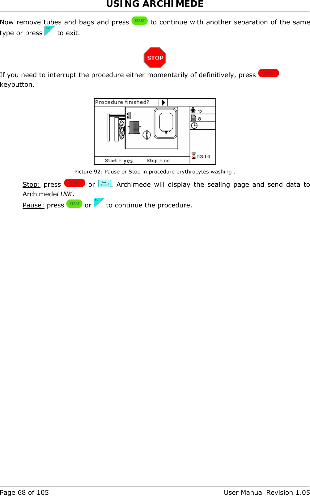 USING ARCHIMEDE   Page 68 of 105  User Manual Revision 1.05 Now remove tubes and bags and press   to continue with another separation of the same type or press   to exit.   If you need to interrupt the procedure either momentarily of definitively, press   keybutton.   Picture 92: Pause or Stop in procedure erythrocytes washing . Stop: press   or  . Archimede will display the sealing page and send data to ArchimedeLINK. Pause: press   or   to continue the procedure. 