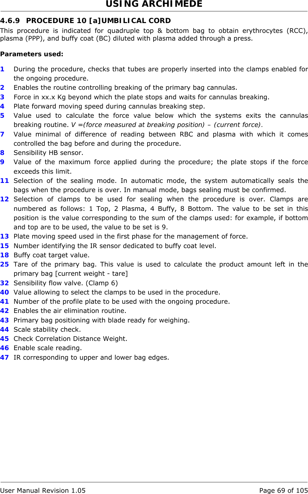 USING ARCHIMEDE   User Manual Revision 1.05  Page 69 of 105 4.6.9  PROCEDURE 10 [a]UMBILICAL CORD This procedure is indicated for quadruple top &amp; bottom bag to obtain erythrocytes (RCC), plasma (PPP), and buffy coat (BC) diluted with plasma added through a press.  Parameters used:  1  During the procedure, checks that tubes are properly inserted into the clamps enabled for the ongoing procedure. 2  Enables the routine controlling breaking of the primary bag cannulas.  3   Force in xx.x Kg beyond which the plate stops and waits for cannulas breaking. 4  Plate forward moving speed during cannulas breaking step. 5  Value used to calculate the force value below which the systems exits the cannulas breaking routine. V =(force measured at breaking position) – (current force). 7  Value minimal of difference of reading between RBC and plasma with which it comes controlled the bag before and during the procedure. 8  Sensibility HB sensor. 9  Value of the maximum force applied during the procedure; the plate stops if the force exceeds this limit. 11  Selection of the sealing mode. In automatic mode, the system automatically seals the bags when the procedure is over. In manual mode, bags sealing must be confirmed. 12  Selection of clamps to be used for sealing when the procedure is over. Clamps are numbered as follows: 1 Top, 2 Plasma, 4 Buffy, 8 Bottom. The value to be set in this position is the value corresponding to the sum of the clamps used: for example, if bottom and top are to be used, the value to be set is 9. 13  Plate moving speed used in the first phase for the management of force. 15  Number identifying the IR sensor dedicated to buffy coat level. 18  Buffy coat target value. 25  Tare of the primary bag. This value is used to calculate the product amount left in the primary bag [current weight - tare] 32  Sensibility flow valve. (Clamp 6) 40  Value allowing to select the clamps to be used in the procedure. 41  Number of the profile plate to be used with the ongoing procedure. 42  Enables the air elimination routine. 43  Primary bag positioning with blade ready for weighing. 44  Scale stability check. 45  Check Correlation Distance Weight. 46  Enable scale reading. 47  IR corresponding to upper and lower bag edges. 