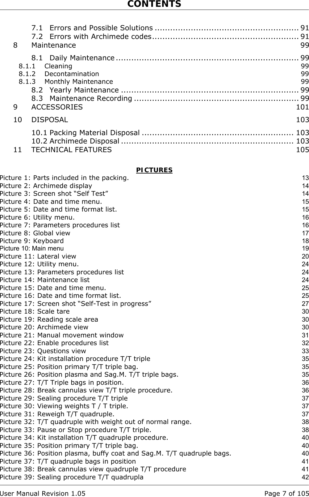 CONTENTS    User Manual Revision 1.05  Page 7 of 105 7.1 Errors and Possible Solutions ........................................................ 91 7.2 Errors with Archimede codes......................................................... 91 8 Maintenance 99 8.1 Daily Maintenance ....................................................................... 99 8.1.1 Cleaning  99 8.1.2 Decontamination 99 8.1.3 Monthly Maintenance  99 8.2 Yearly Maintenance ..................................................................... 99 8.3 Maintenance Recording ................................................................ 99 9 ACCESSORIES 101 10 DISPOSAL 103 10.1 Packing Material Disposal ........................................................... 103 10.2 Archimede Disposal ................................................................... 103 11 TECHNICAL FEATURES  105  PICTURES Picture 1: Parts included in the packing. 13 Picture 2: Archimede display 14 Picture 3: Screen shot “Self Test” 14 Picture 4: Date and time menu. 15 Picture 5: Date and time format list. 15 Picture 6: Utility menu. 16 Picture 7: Parameters procedures list 16 Picture 8: Global view 17 Picture 9: Keyboard 18 Picture 10: Main menu  19 Picture 11: Lateral view 20 Picture 12: Utility menu. 24 Picture 13: Parameters procedures list 24 Picture 14: Maintenance list 24 Picture 15: Date and time menu. 25 Picture 16: Date and time format list. 25 Picture 17: Screen shot “Self-Test in progress” 27 Picture 18: Scale tare 30 Picture 19: Reading scale area 30 Picture 20: Archimede view 30 Picture 21: Manual movement window 31 Picture 22: Enable procedures list 32 Picture 23: Questions view 33 Picture 24: Kit installation procedure T/T triple 35 Picture 25: Position primary T/T triple bag. 35 Picture 26: Position plasma and Sag.M. T/T triple bags. 35 Picture 27: T/T Triple bags in position. 36 Picture 28: Break cannulas view T/T triple procedure. 36 Picture 29: Sealing procedure T/T triple 37 Picture 30: Viewing weights T / T triple. 37 Picture 31: Reweigh T/T quadruple. 37 Picture 32: T/T quadruple with weight out of normal range. 38 Picture 33: Pause or Stop procedure T/T triple. 38 Picture 34: Kit installation T/T quadruple procedure. 40 Picture 35: Position primary T/T triple bag. 40 Picture 36: Position plasma, buffy coat and Sag.M. T/T quadruple bags. 40 Picture 37: T/T quadruple bags in position 41 Picture 38: Break cannulas view quadruple T/T procedure 41 Picture 39: Sealing procedure T/T quadrupla 42 